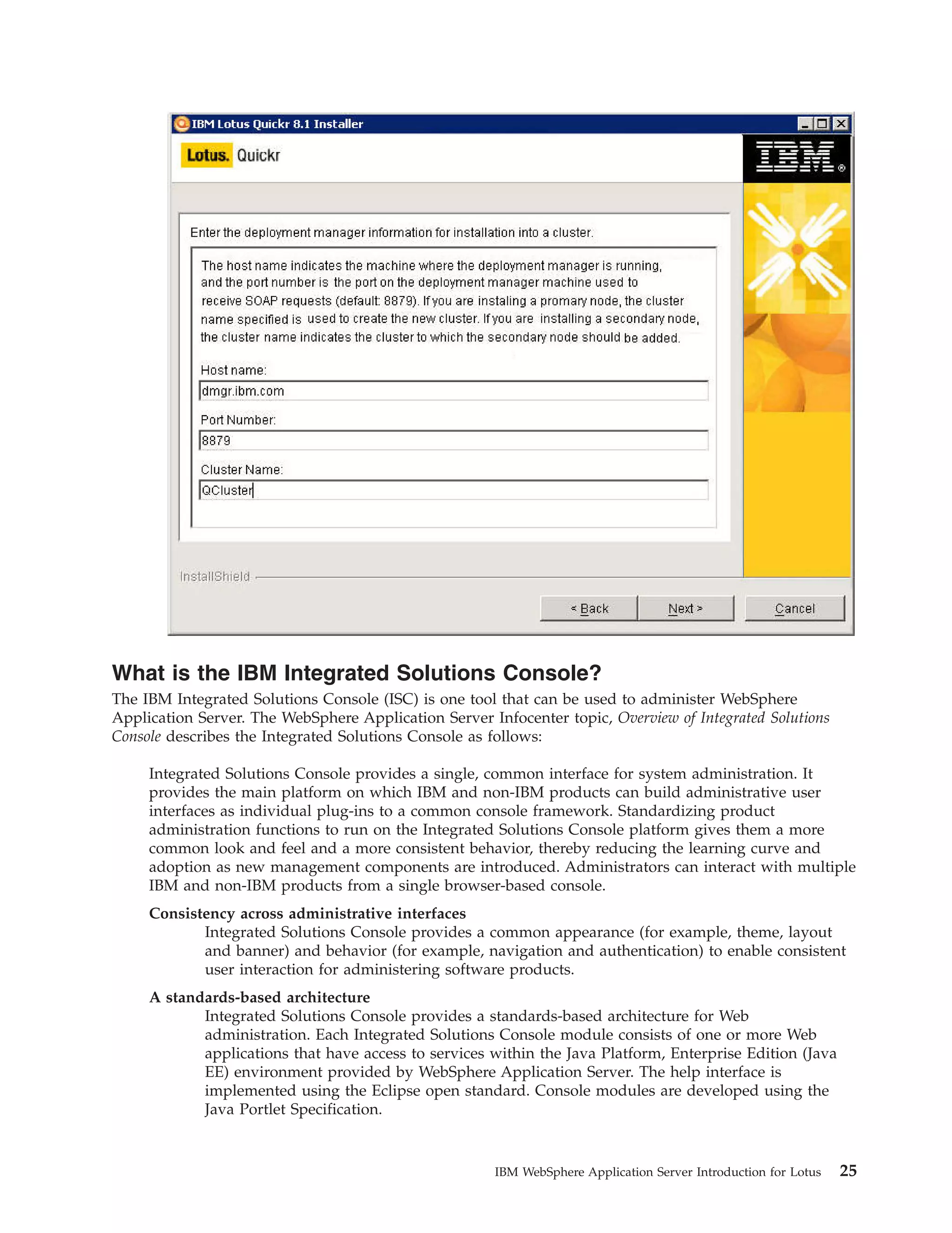 What is the IBM Integrated Solutions Console? The IBM Integrated Solutions Console (ISC) is one tool that can be used to administer WebSphere Application Server. The WebSphere Application Server Infocenter topic, Overview of Integrated Solutions Console describes the Integrated Solutions Console as follows: Integrated Solutions Console provides a single, common interface for system administration. It provides the main platform on which IBM and non-IBM products can build administrative user interfaces as individual plug-ins to a common console framework. Standardizing product administration functions to run on the Integrated Solutions Console platform gives them a more common look and feel and a more consistent behavior, thereby reducing the learning curve and adoption as new management components are introduced. Administrators can interact with multiple IBM and non-IBM products from a single browser-based console. Consistency across administrative interfaces Integrated Solutions Console provides a common appearance (for example, theme, layout and banner) and behavior (for example, navigation and authentication) to enable consistent user interaction for administering software products. A standards-based architecture Integrated Solutions Console provides a standards-based architecture for Web administration. Each Integrated Solutions Console module consists of one or more Web applications that have access to services within the Java Platform, Enterprise Edition (Java EE) environment provided by WebSphere Application Server. The help interface is implemented using the Eclipse open standard. Console modules are developed using the Java Portlet Specification. IBM WebSphere Application Server Introduction for Lotus 25 