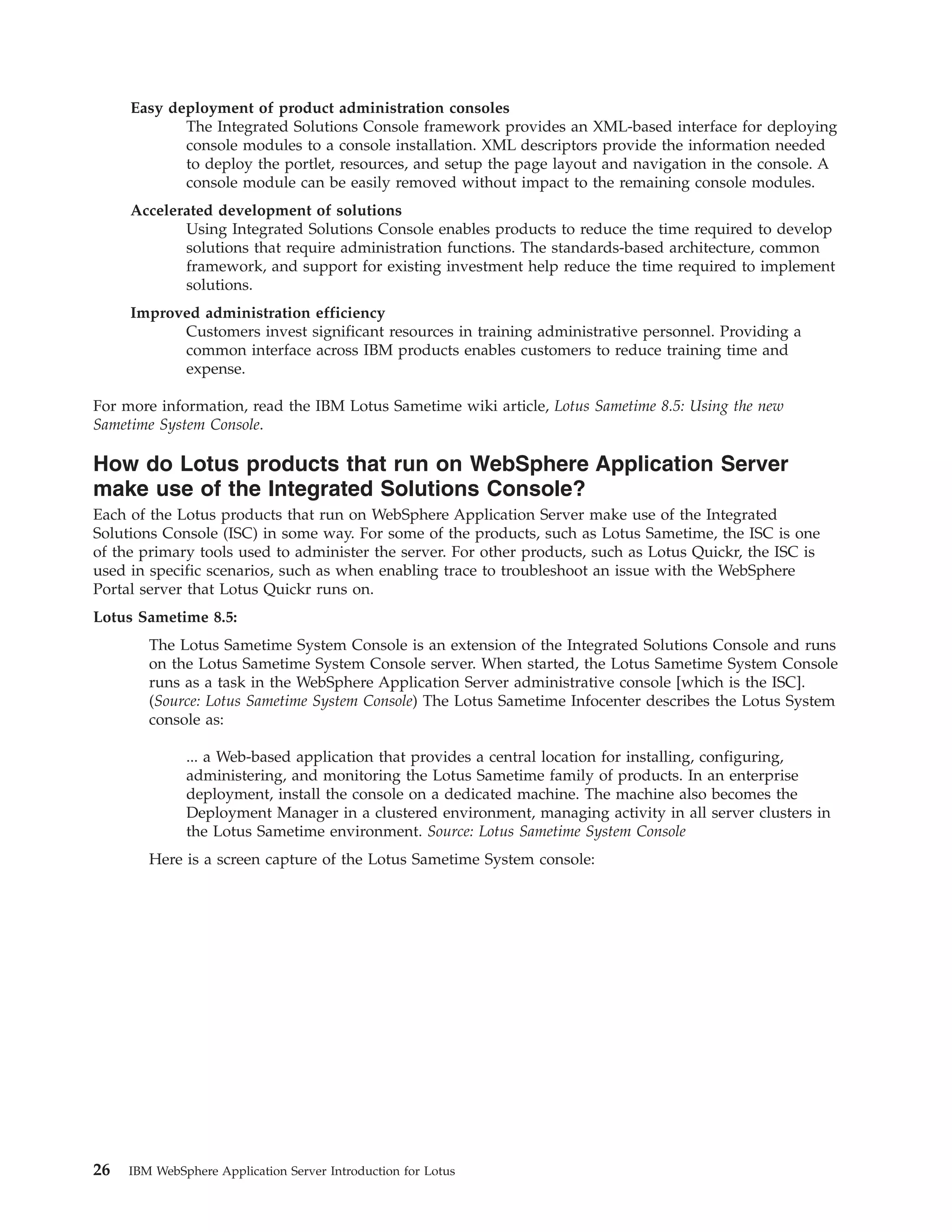 Easy deployment of product administration consoles The Integrated Solutions Console framework provides an XML-based interface for deploying console modules to a console installation. XML descriptors provide the information needed to deploy the portlet, resources, and setup the page layout and navigation in the console. A console module can be easily removed without impact to the remaining console modules. Accelerated development of solutions Using Integrated Solutions Console enables products to reduce the time required to develop solutions that require administration functions. The standards-based architecture, common framework, and support for existing investment help reduce the time required to implement solutions. Improved administration efficiency Customers invest significant resources in training administrative personnel. Providing a common interface across IBM products enables customers to reduce training time and expense. For more information, read the IBM Lotus Sametime wiki article, Lotus Sametime 8.5: Using the new Sametime System Console. How do Lotus products that run on WebSphere Application Server make use of the Integrated Solutions Console? Each of the Lotus products that run on WebSphere Application Server make use of the Integrated Solutions Console (ISC) in some way. For some of the products, such as Lotus Sametime, the ISC is one of the primary tools used to administer the server. For other products, such as Lotus Quickr, the ISC is used in specific scenarios, such as when enabling trace to troubleshoot an issue with the WebSphere Portal server that Lotus Quickr runs on. Lotus Sametime 8.5: The Lotus Sametime System Console is an extension of the Integrated Solutions Console and runs on the Lotus Sametime System Console server. When started, the Lotus Sametime System Console runs as a task in the WebSphere Application Server administrative console [which is the ISC]. (Source: Lotus Sametime System Console) The Lotus Sametime Infocenter describes the Lotus System console as: ... a Web-based application that provides a central location for installing, configuring, administering, and monitoring the Lotus Sametime family of products. In an enterprise deployment, install the console on a dedicated machine. The machine also becomes the Deployment Manager in a clustered environment, managing activity in all server clusters in the Lotus Sametime environment. Source: Lotus Sametime System Console Here is a screen capture of the Lotus Sametime System console: 26 IBM WebSphere Application Server Introduction for Lotus 