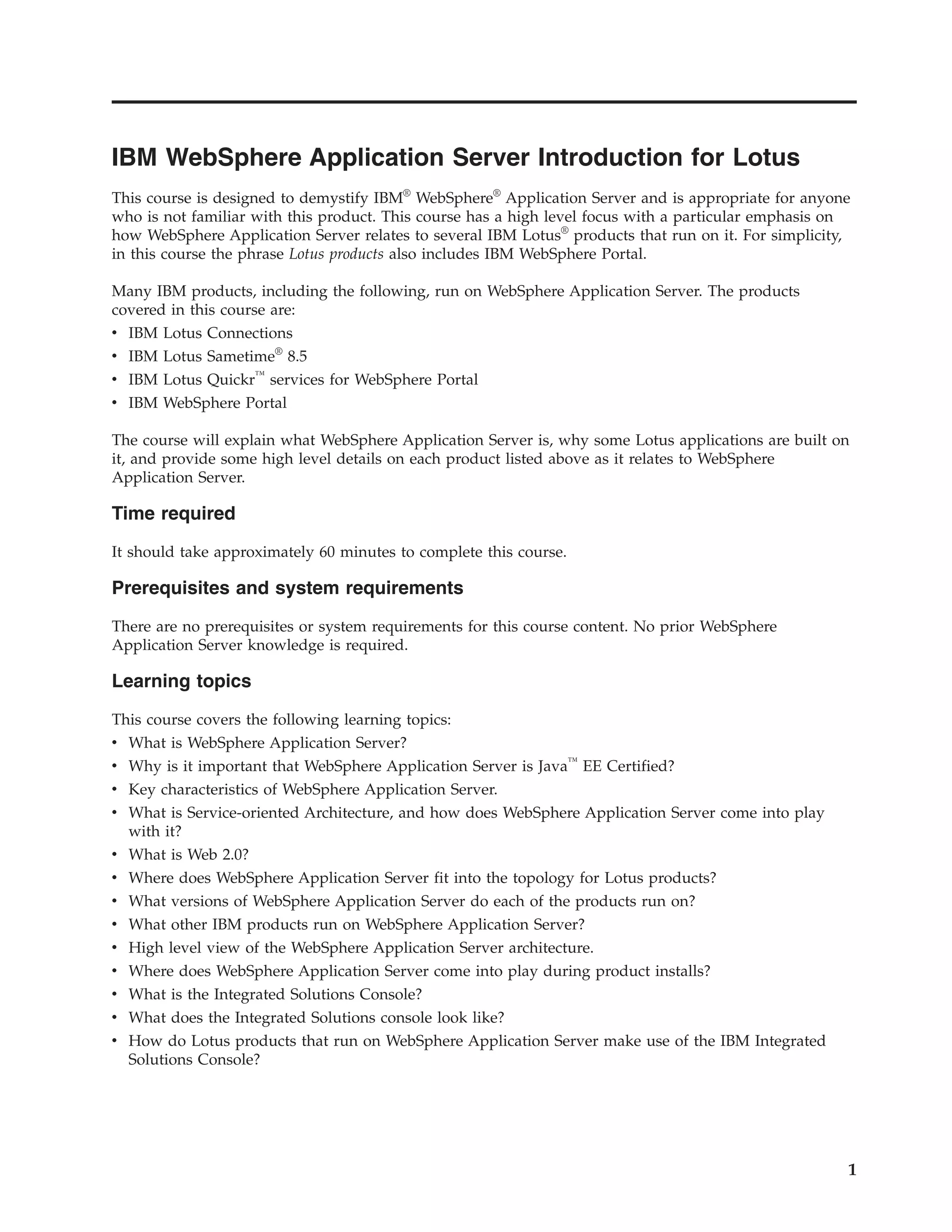 IBM WebSphere Application Server Introduction for Lotus This course is designed to demystify IBM® WebSphere® Application Server and is appropriate for anyone who is not familiar with this product. This course has a high level focus with a particular emphasis on how WebSphere Application Server relates to several IBM Lotus® products that run on it. For simplicity, in this course the phrase Lotus products also includes IBM WebSphere Portal. Many IBM products, including the following, run on WebSphere Application Server. The products covered in this course are: v IBM Lotus Connections v IBM Lotus Sametime® 8.5 v IBM Lotus Quickr™ services for WebSphere Portal v IBM WebSphere Portal The course will explain what WebSphere Application Server is, why some Lotus applications are built on it, and provide some high level details on each product listed above as it relates to WebSphere Application Server. Time required It should take approximately 60 minutes to complete this course. Prerequisites and system requirements There are no prerequisites or system requirements for this course content. No prior WebSphere Application Server knowledge is required. Learning topics This course covers the following learning topics: v What is WebSphere Application Server? v Why is it important that WebSphere Application Server is Java™ EE Certified? v Key characteristics of WebSphere Application Server. v What is Service-oriented Architecture, and how does WebSphere Application Server come into play with it? v What is Web 2.0? v Where does WebSphere Application Server fit into the topology for Lotus products? v What versions of WebSphere Application Server do each of the products run on? v What other IBM products run on WebSphere Application Server? v High level view of the WebSphere Application Server architecture. v Where does WebSphere Application Server come into play during product installs? v What is the Integrated Solutions Console? v What does the Integrated Solutions console look like? v How do Lotus products that run on WebSphere Application Server make use of the IBM Integrated Solutions Console? 1 