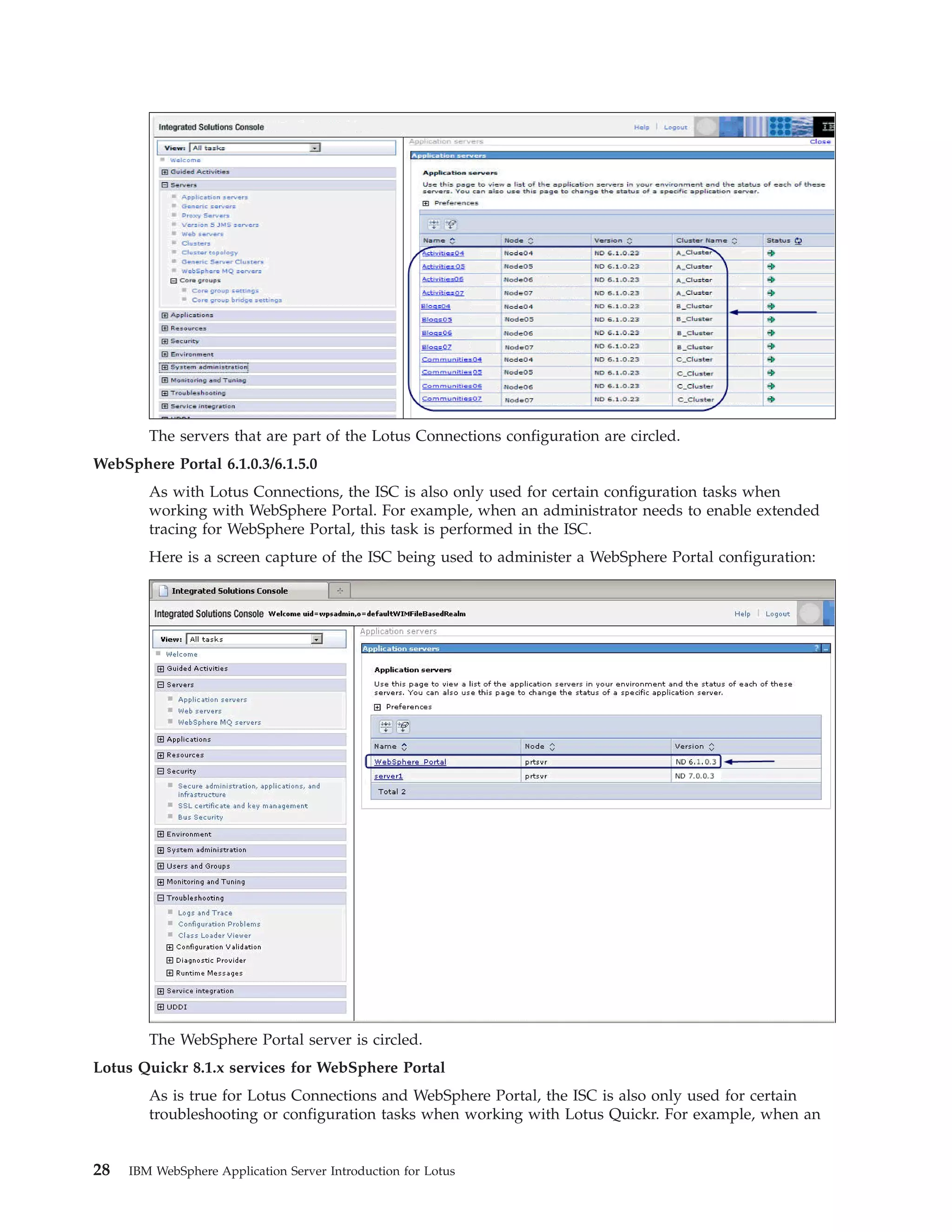 The servers that are part of the Lotus Connections configuration are circled. WebSphere Portal 6.1.0.3/6.1.5.0 As with Lotus Connections, the ISC is also only used for certain configuration tasks when working with WebSphere Portal. For example, when an administrator needs to enable extended tracing for WebSphere Portal, this task is performed in the ISC. Here is a screen capture of the ISC being used to administer a WebSphere Portal configuration: The WebSphere Portal server is circled. Lotus Quickr 8.1.x services for WebSphere Portal As is true for Lotus Connections and WebSphere Portal, the ISC is also only used for certain troubleshooting or configuration tasks when working with Lotus Quickr. For example, when an 28 IBM WebSphere Application Server Introduction for Lotus 