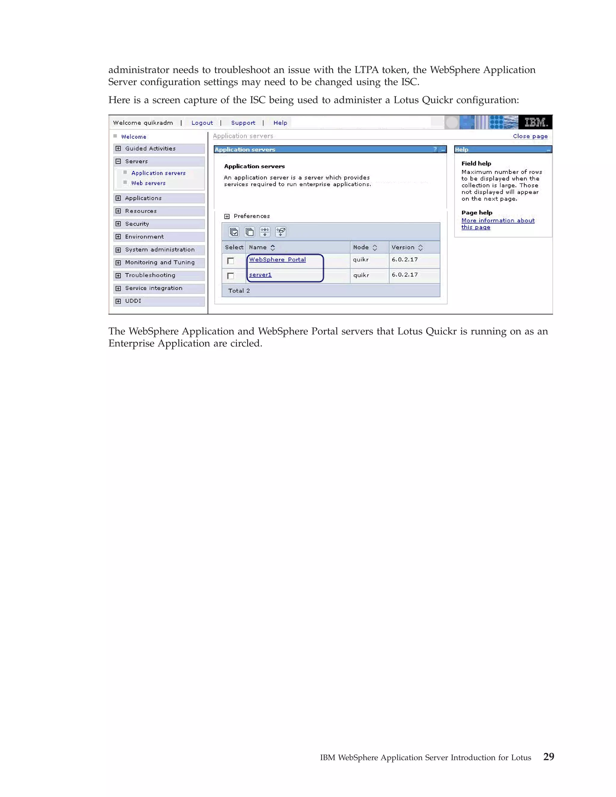 administrator needs to troubleshoot an issue with the LTPA token, the WebSphere Application Server configuration settings may need to be changed using the ISC. Here is a screen capture of the ISC being used to administer a Lotus Quickr configuration: The WebSphere Application and WebSphere Portal servers that Lotus Quickr is running on as an Enterprise Application are circled. IBM WebSphere Application Server Introduction for Lotus 29 