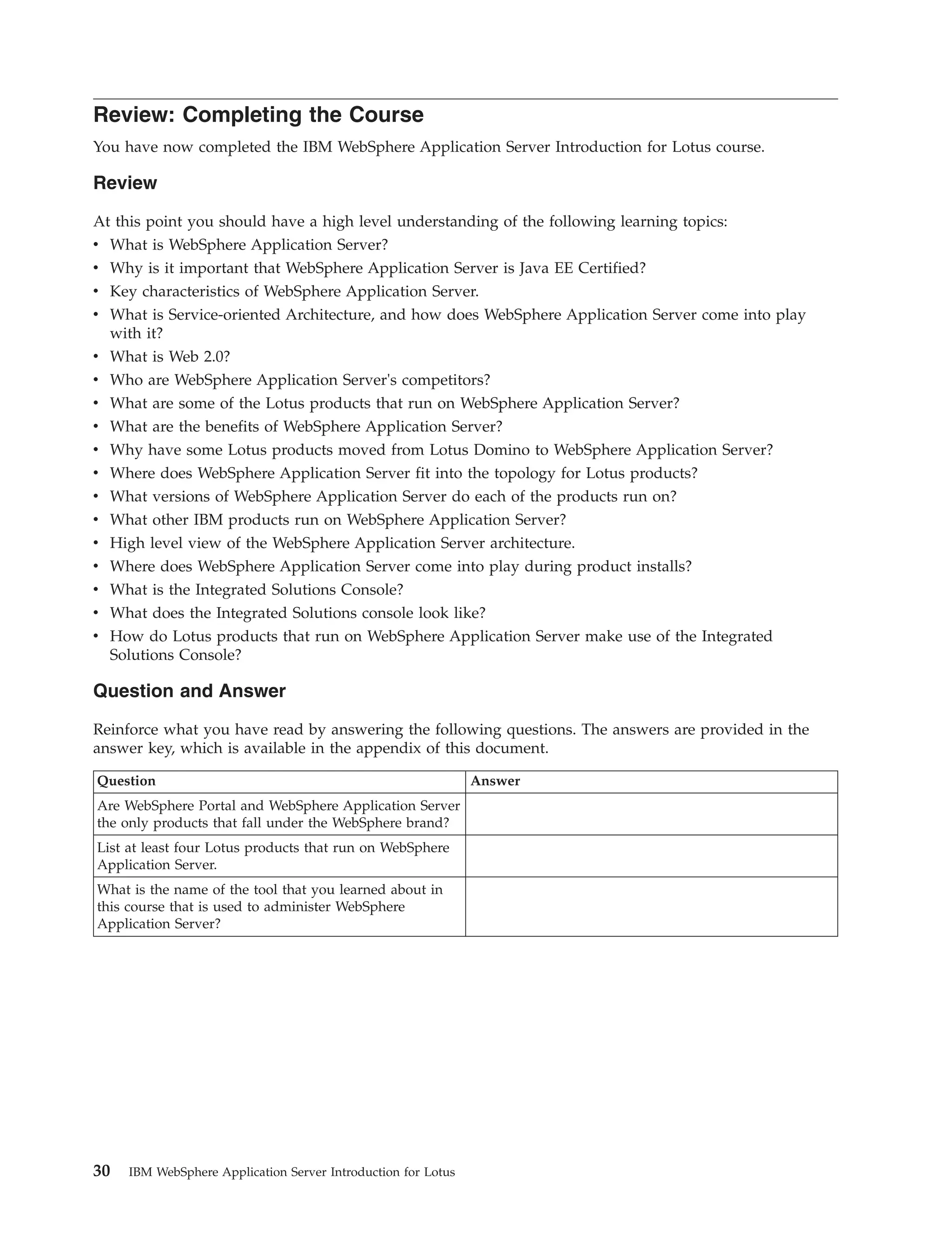 Review: Completing the Course You have now completed the IBM WebSphere Application Server Introduction for Lotus course. Review At this point you should have a high level understanding of the following learning topics: v What is WebSphere Application Server? v Why is it important that WebSphere Application Server is Java EE Certified? v Key characteristics of WebSphere Application Server. v What is Service-oriented Architecture, and how does WebSphere Application Server come into play with it? v What is Web 2.0? v Who are WebSphere Application Server's competitors? v What are some of the Lotus products that run on WebSphere Application Server? v What are the benefits of WebSphere Application Server? v Why have some Lotus products moved from Lotus Domino to WebSphere Application Server? v Where does WebSphere Application Server fit into the topology for Lotus products? v What versions of WebSphere Application Server do each of the products run on? v What other IBM products run on WebSphere Application Server? v High level view of the WebSphere Application Server architecture. v Where does WebSphere Application Server come into play during product installs? v What is the Integrated Solutions Console? v What does the Integrated Solutions console look like? v How do Lotus products that run on WebSphere Application Server make use of the Integrated Solutions Console? Question and Answer Reinforce what you have read by answering the following questions. The answers are provided in the answer key, which is available in the appendix of this document. Question Answer Are WebSphere Portal and WebSphere Application Server the only products that fall under the WebSphere brand? List at least four Lotus products that run on WebSphere Application Server. What is the name of the tool that you learned about in this course that is used to administer WebSphere Application Server? 30 IBM WebSphere Application Server Introduction for Lotus 