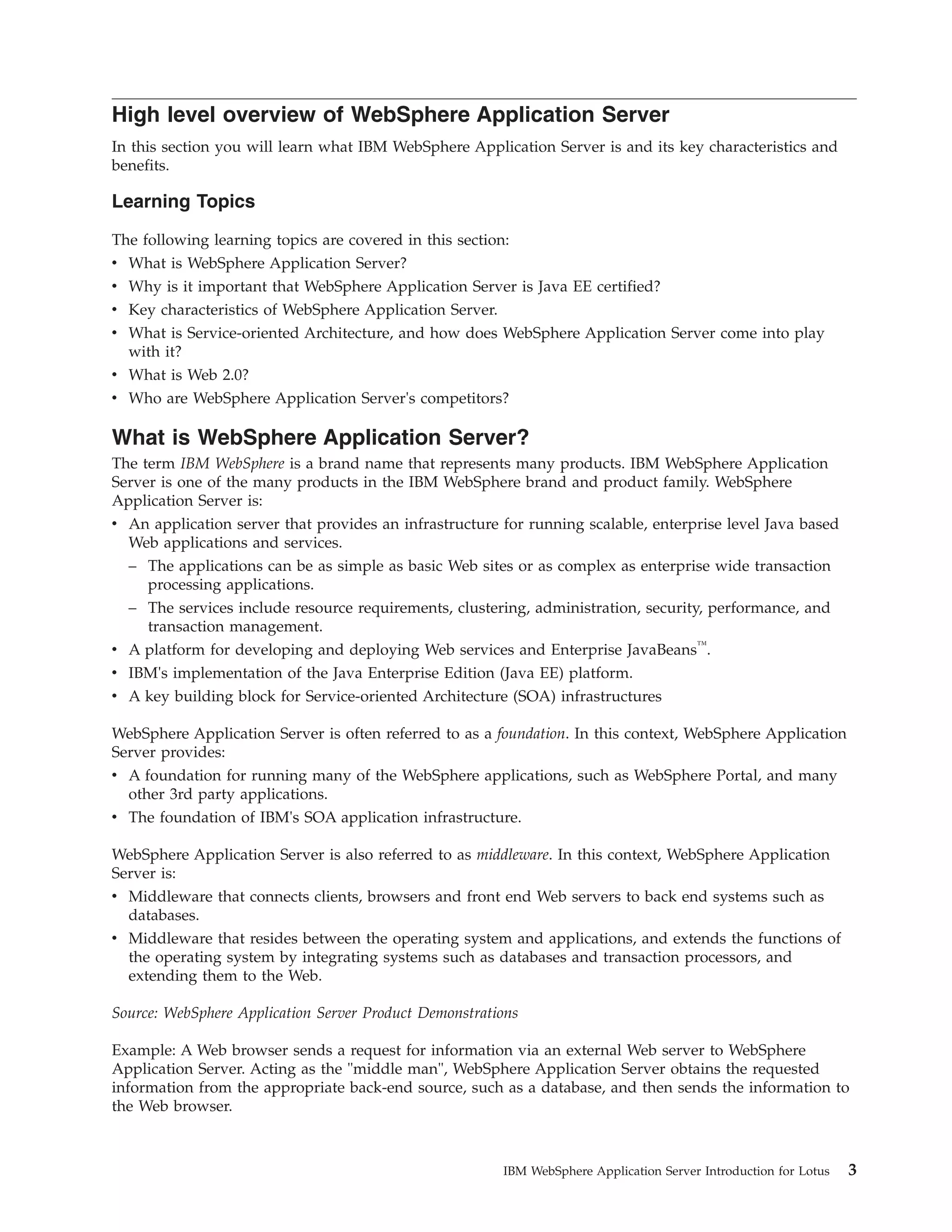 High level overview of WebSphere Application Server In this section you will learn what IBM WebSphere Application Server is and its key characteristics and benefits. Learning Topics The following learning topics are covered in this section: v What is WebSphere Application Server? v Why is it important that WebSphere Application Server is Java EE certified? v Key characteristics of WebSphere Application Server. v What is Service-oriented Architecture, and how does WebSphere Application Server come into play with it? v What is Web 2.0? v Who are WebSphere Application Server's competitors? What is WebSphere Application Server? The term IBM WebSphere is a brand name that represents many products. IBM WebSphere Application Server is one of the many products in the IBM WebSphere brand and product family. WebSphere Application Server is: v An application server that provides an infrastructure for running scalable, enterprise level Java based Web applications and services. – The applications can be as simple as basic Web sites or as complex as enterprise wide transaction processing applications. – The services include resource requirements, clustering, administration, security, performance, and transaction management. v A platform for developing and deploying Web services and Enterprise JavaBeans™. v IBM's implementation of the Java Enterprise Edition (Java EE) platform. v A key building block for Service-oriented Architecture (SOA) infrastructures WebSphere Application Server is often referred to as a foundation. In this context, WebSphere Application Server provides: v A foundation for running many of the WebSphere applications, such as WebSphere Portal, and many other 3rd party applications. v The foundation of IBM's SOA application infrastructure. WebSphere Application Server is also referred to as middleware. In this context, WebSphere Application Server is: v Middleware that connects clients, browsers and front end Web servers to back end systems such as databases. v Middleware that resides between the operating system and applications, and extends the functions of the operating system by integrating systems such as databases and transaction processors, and extending them to the Web. Source: WebSphere Application Server Product Demonstrations Example: A Web browser sends a request for information via an external Web server to WebSphere Application Server. Acting as the "middle man", WebSphere Application Server obtains the requested information from the appropriate back-end source, such as a database, and then sends the information to the Web browser. IBM WebSphere Application Server Introduction for Lotus 3 