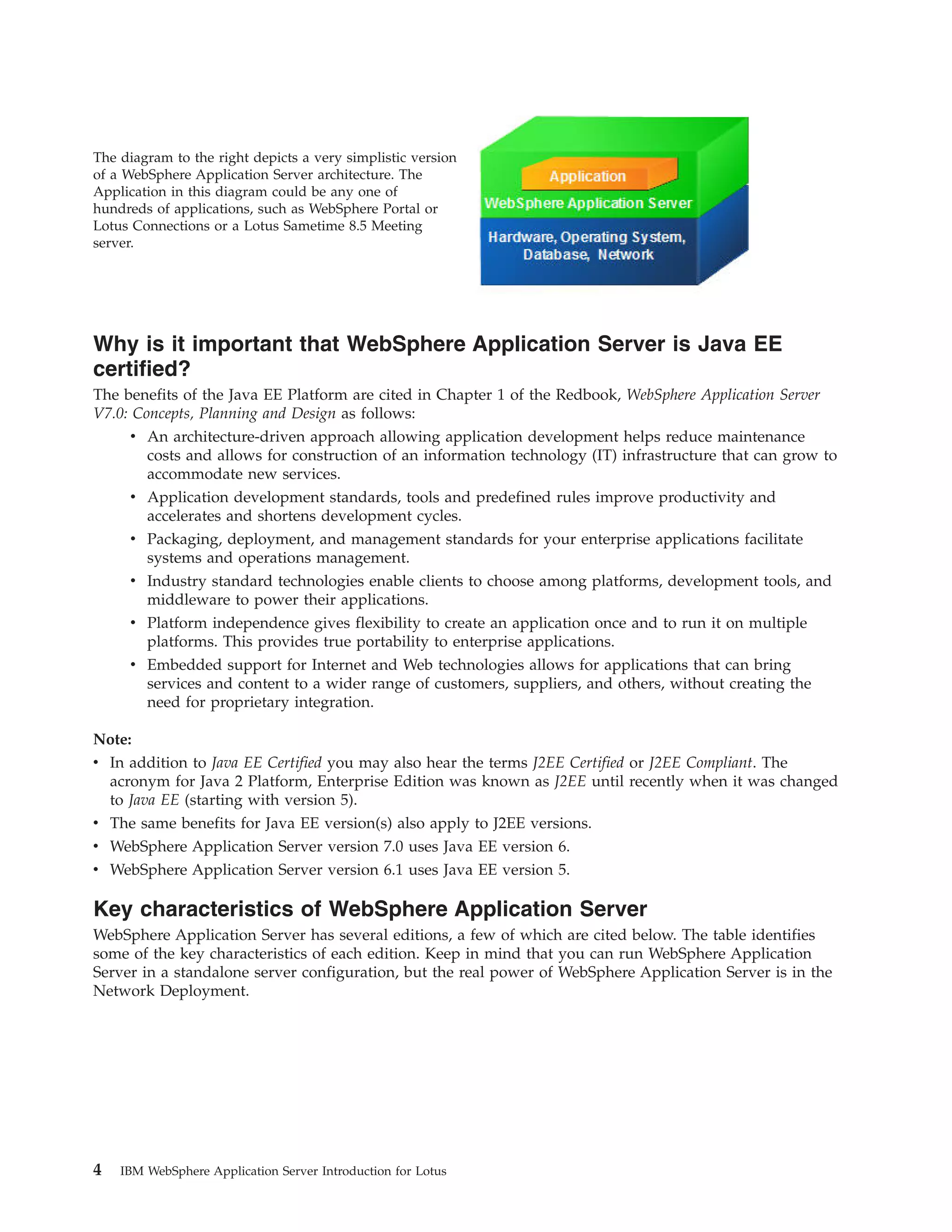 The diagram to the right depicts a very simplistic version of a WebSphere Application Server architecture. The Application in this diagram could be any one of hundreds of applications, such as WebSphere Portal or Lotus Connections or a Lotus Sametime 8.5 Meeting server. Why is it important that WebSphere Application Server is Java EE certified? The benefits of the Java EE Platform are cited in Chapter 1 of the Redbook, WebSphere Application Server V7.0: Concepts, Planning and Design as follows: v An architecture-driven approach allowing application development helps reduce maintenance costs and allows for construction of an information technology (IT) infrastructure that can grow to accommodate new services. v Application development standards, tools and predefined rules improve productivity and accelerates and shortens development cycles. v Packaging, deployment, and management standards for your enterprise applications facilitate systems and operations management. v Industry standard technologies enable clients to choose among platforms, development tools, and middleware to power their applications. v Platform independence gives flexibility to create an application once and to run it on multiple platforms. This provides true portability to enterprise applications. v Embedded support for Internet and Web technologies allows for applications that can bring services and content to a wider range of customers, suppliers, and others, without creating the need for proprietary integration. Note: v In addition to Java EE Certified you may also hear the terms J2EE Certified or J2EE Compliant. The acronym for Java 2 Platform, Enterprise Edition was known as J2EE until recently when it was changed to Java EE (starting with version 5). v The same benefits for Java EE version(s) also apply to J2EE versions. v WebSphere Application Server version 7.0 uses Java EE version 6. v WebSphere Application Server version 6.1 uses Java EE version 5. Key characteristics of WebSphere Application Server WebSphere Application Server has several editions, a few of which are cited below. The table identifies some of the key characteristics of each edition. Keep in mind that you can run WebSphere Application Server in a standalone server configuration, but the real power of WebSphere Application Server is in the Network Deployment. 4 IBM WebSphere Application Server Introduction for Lotus 