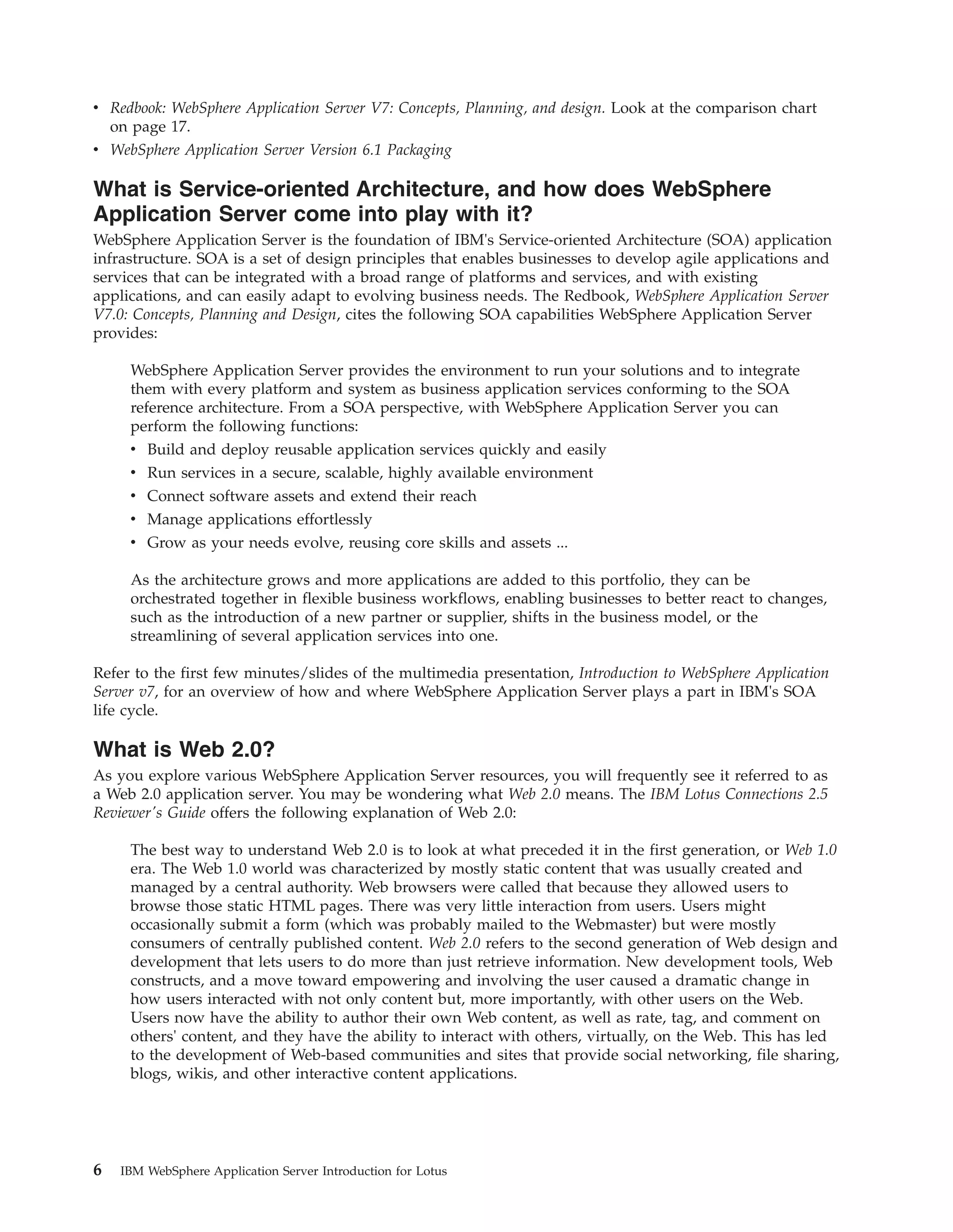 v Redbook: WebSphere Application Server V7: Concepts, Planning, and design. Look at the comparison chart on page 17. v WebSphere Application Server Version 6.1 Packaging What is Service-oriented Architecture, and how does WebSphere Application Server come into play with it? WebSphere Application Server is the foundation of IBM's Service-oriented Architecture (SOA) application infrastructure. SOA is a set of design principles that enables businesses to develop agile applications and services that can be integrated with a broad range of platforms and services, and with existing applications, and can easily adapt to evolving business needs. The Redbook, WebSphere Application Server V7.0: Concepts, Planning and Design, cites the following SOA capabilities WebSphere Application Server provides: WebSphere Application Server provides the environment to run your solutions and to integrate them with every platform and system as business application services conforming to the SOA reference architecture. From a SOA perspective, with WebSphere Application Server you can perform the following functions: v Build and deploy reusable application services quickly and easily v Run services in a secure, scalable, highly available environment v Connect software assets and extend their reach v Manage applications effortlessly v Grow as your needs evolve, reusing core skills and assets ... As the architecture grows and more applications are added to this portfolio, they can be orchestrated together in flexible business workflows, enabling businesses to better react to changes, such as the introduction of a new partner or supplier, shifts in the business model, or the streamlining of several application services into one. Refer to the first few minutes/slides of the multimedia presentation, Introduction to WebSphere Application Server v7, for an overview of how and where WebSphere Application Server plays a part in IBM's SOA life cycle. What is Web 2.0? As you explore various WebSphere Application Server resources, you will frequently see it referred to as a Web 2.0 application server. You may be wondering what Web 2.0 means. The IBM Lotus Connections 2.5 Reviewer's Guide offers the following explanation of Web 2.0: The best way to understand Web 2.0 is to look at what preceded it in the first generation, or Web 1.0 era. The Web 1.0 world was characterized by mostly static content that was usually created and managed by a central authority. Web browsers were called that because they allowed users to browse those static HTML pages. There was very little interaction from users. Users might occasionally submit a form (which was probably mailed to the Webmaster) but were mostly consumers of centrally published content. Web 2.0 refers to the second generation of Web design and development that lets users to do more than just retrieve information. New development tools, Web constructs, and a move toward empowering and involving the user caused a dramatic change in how users interacted with not only content but, more importantly, with other users on the Web. Users now have the ability to author their own Web content, as well as rate, tag, and comment on others' content, and they have the ability to interact with others, virtually, on the Web. This has led to the development of Web-based communities and sites that provide social networking, file sharing, blogs, wikis, and other interactive content applications. 6 IBM WebSphere Application Server Introduction for Lotus 