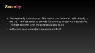 Security
• WebAssembly is sandboxed. This means that code can’t talk directly to
the OS. The host needs to provide functions to access OS capabilities.
The host can limit what the sandbox is able to do.
• In the best case, exceptions are made explicit!
 