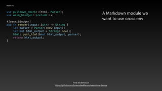 use pulldown_cmark::{html, Parser};
use wasm_bindgen::prelude::*;
#[wasm_bindgen]
pub fn render(input: &str) -> String {
let parser = Parser::new(input);
let mut html_output = String::new();
html::push_html(&mut html_output, parser);
return html_output;
}
main.rs
A Markdown module we
want to use cross env
Find all demos at
https://github.com/bytecodealliance/wasmtime-demos
 
