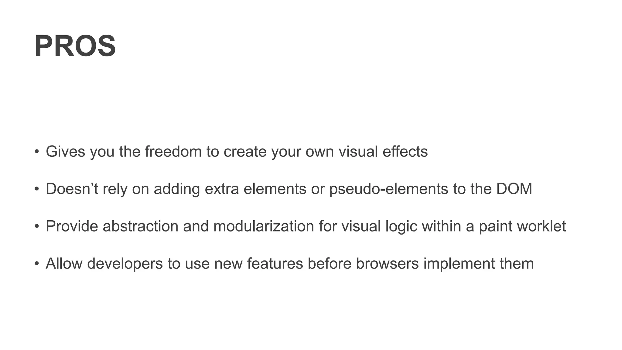 PROS
• Gives you the freedom to create your own visual effects
• Doesn’t rely on adding extra elements or pseudo-elements to the DOM
• Provide abstraction and modularization for visual logic within a paint worklet
• Allow developers to use new features before browsers implement them
 