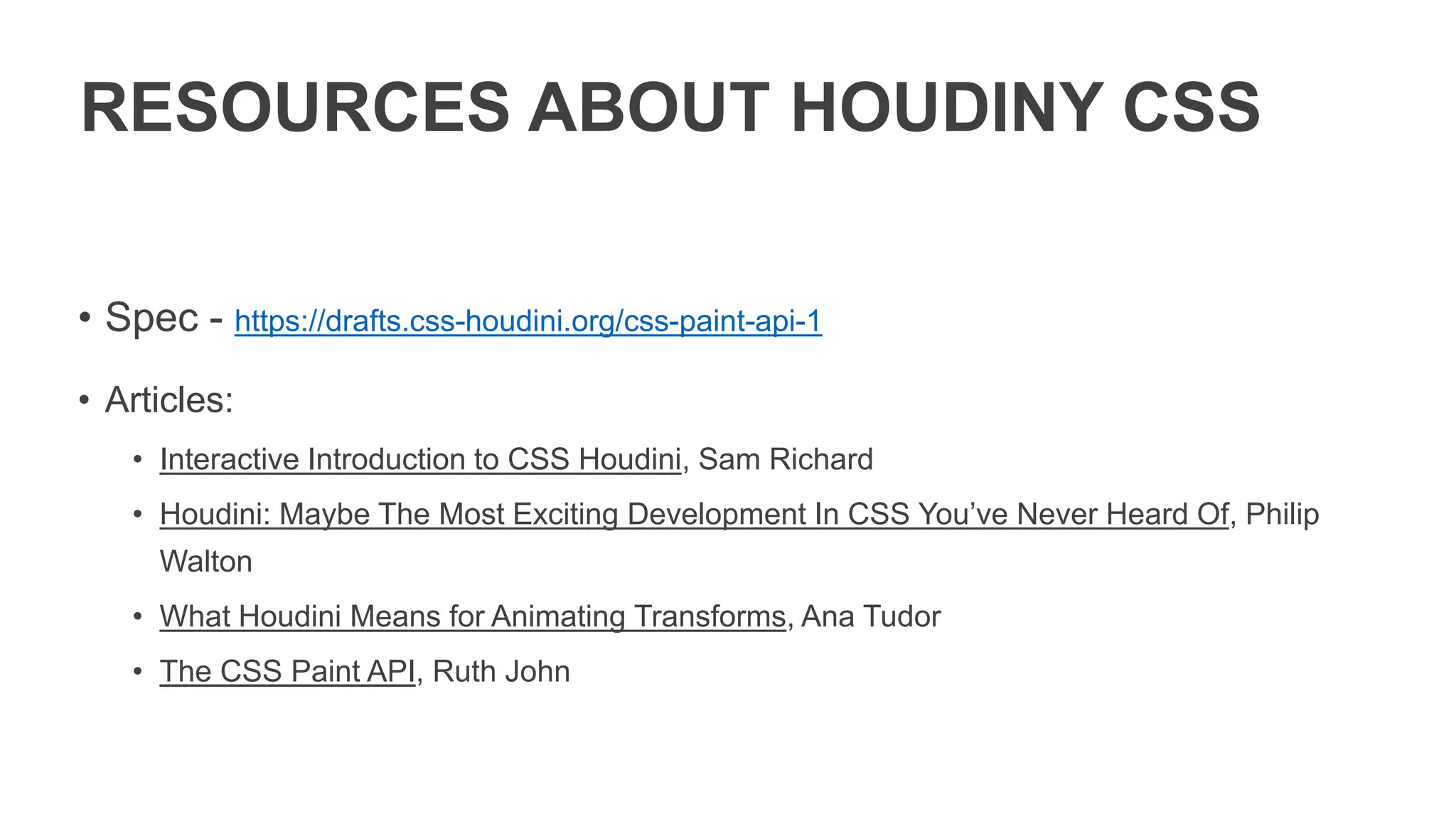 RESOURCES ABOUT HOUDINY CSS
• Spec - https://drafts.css-houdini.org/css-paint-api-1
• Articles:
• Interactive Introduction to CSS Houdini, Sam Richard
• Houdini: Maybe The Most Exciting Development In CSS You’ve Never Heard Of, Philip
Walton
• What Houdini Means for Animating Transforms, Ana Tudor
• The CSS Paint API, Ruth John
 