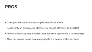 PROS
• Gives you the freedom to create your own visual effects
• Doesn’t rely on adding extra elements or pseudo-elements to the DOM
• Provide abstraction and modularization for visual logic within a paint worklet
• Allow developers to use new features before browsers implement them
 