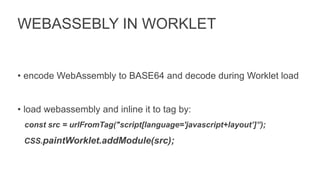 WEBASSEBLY IN WORKLET
• encode WebAssembly to BASE64 and decode during Worklet load
• load webassembly and inline it to tag by:
const src = urlFromTag("script[language='javascript+layout’]”);
CSS.paintWorklet.addModule(src);
 