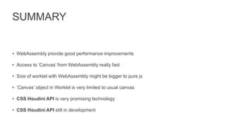 SUMMARY
• WebAssembly provide good performance improvements
• Access to ‘Canvas’ from WebAssembly really fast
• Size of worklet with WebAssembly might be bigger to pure js
• ‘Canvas’ object in Worklet is very limited to usual canvas
• CSS Houdini API is very promising technology
• CSS Houdini API still in development
 