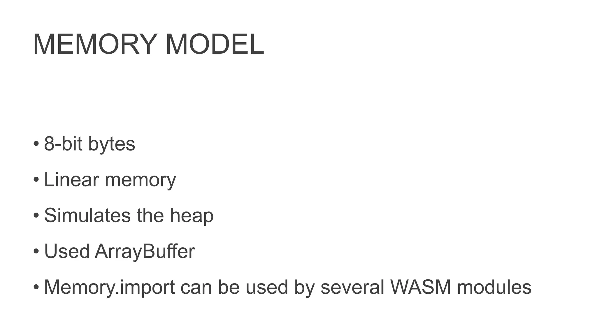 MEMORY MODEL
• 8-bit bytes
• Linear memory
• Simulates the heap
• Used ArrayBuffer
• Memory.import can be used by several WASM modules
 
