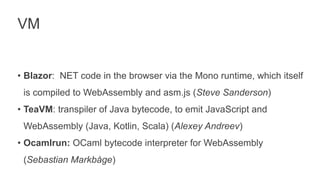 VM
• Blazor: NET code in the browser via the Mono runtime, which itself
is compiled to WebAssembly and asm.js (Steve Sanderson)
• TeaVM: transpiler of Java bytecode, to emit JavaScript and
WebAssembly (Java, Kotlin, Scala) (Alexey Andreev)
• Ocamlrun: OCaml bytecode interpreter for WebAssembly
(Sebastian Markbåge)
 