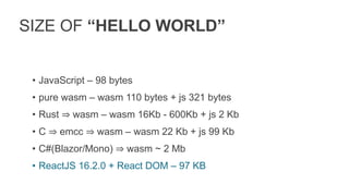 SIZE OF “HELLO WORLD”
• JavaScript – 98 bytes
• pure wasm – wasm 110 bytes + js 321 bytes
• Rust ⇒ wasm – wasm 16Kb - 600Kb + js 2 Kb
• C ⇒ emcc ⇒ wasm – wasm 22 Kb + js 99 Kb
• C#(Blazor/Mono) ⇒ wasm ~ 2 Mb
• ReactJS 16.2.0 + React DOM – 97 KB
 