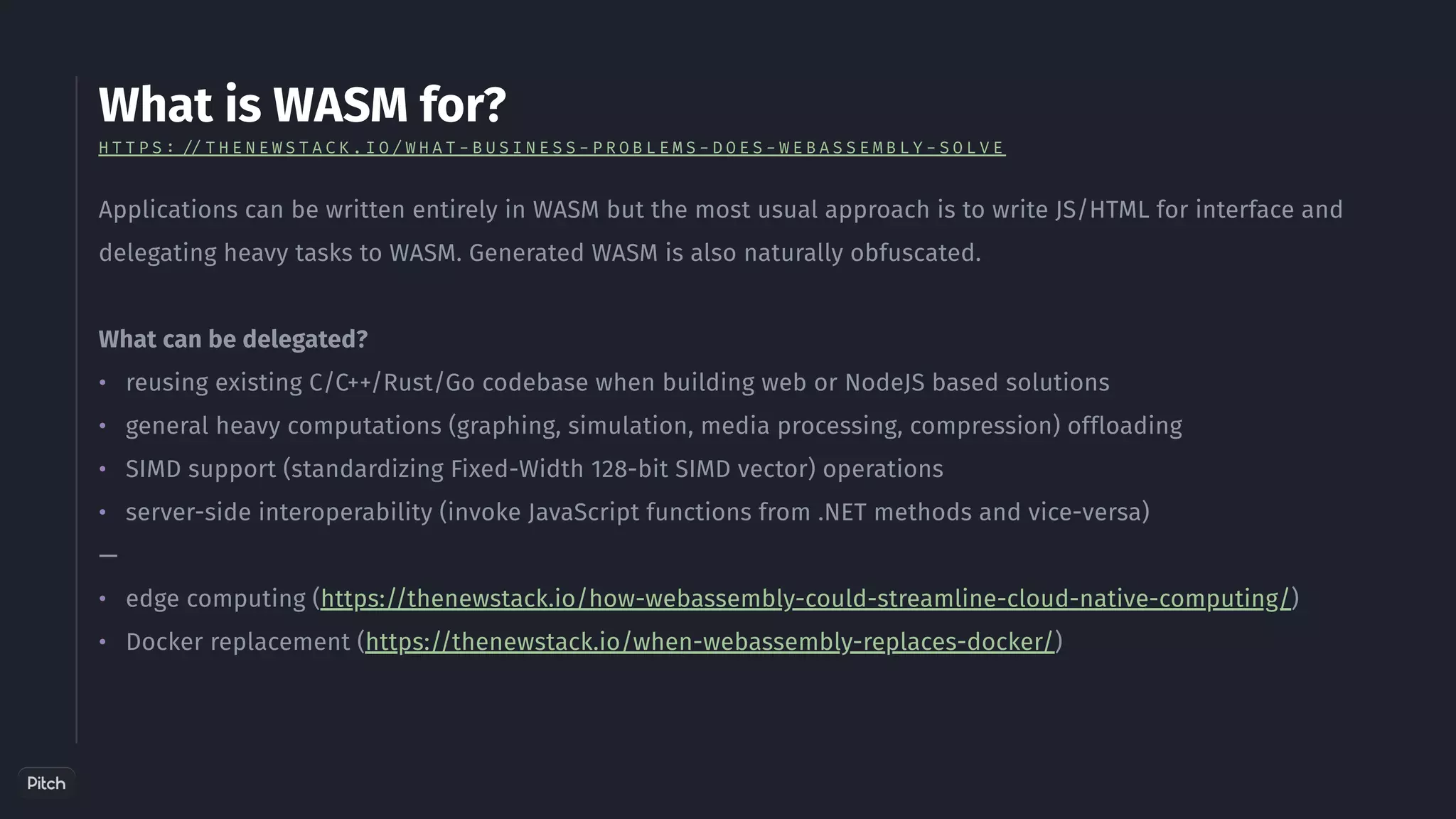 What is WASM for?
•
•
•
•
•
•
Applications can be written entirely in WASM but the most usual approach is to write JS/HTML for interface and
delegating heavy tasks to WASM. Generated WASM is also naturally obfuscated.
What can be delegated?
reusing existing C/C++/Rust/Go codebase when building web or NodeJS based solutions
general heavy computations (graphing, simulation, media processing, compression) offloading
SIMD support (standardizing Fixed-Width 128-bit SIMD vector) operations
server-side interoperability (invoke JavaScript functions from .NET methods and vice-versa)
—
edge computing (https://thenewstack.io/how-webassembly-could-streamline-cloud-native-computing/)
Docker replacement (https://thenewstack.io/when-webassembly-replaces-docker/)
H T T P S : / / T H E N E W S T A C K . I O / W H A T - B U S I N E S S - P R O B L E M S - D O E S - W E B A S S E M B L Y - S O L V E
 