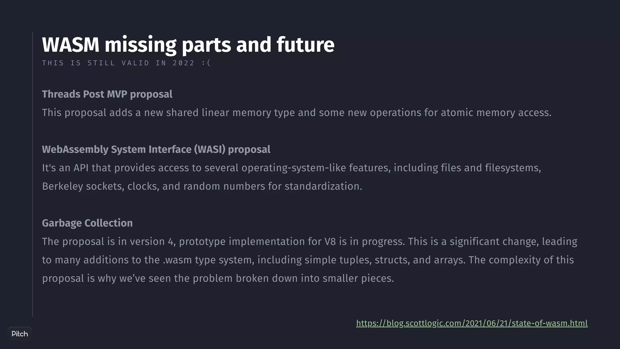 WASM missing parts and future
Threads Post MVP proposal
This proposal adds a new shared linear memory type and some new operations for atomic memory access.
WebAssembly System Interface (WASI) proposal
It's an API that provides access to several operating-system-like features, including files and filesystems,
Berkeley sockets, clocks, and random numbers for standardization.
Garbage Collection
The proposal is in version 4, prototype implementation for V8 is in progress. This is a significant change, leading
to many additions to the .wasm type system, including simple tuples, structs, and arrays. The complexity of this
proposal is why we’ve seen the problem broken down into smaller pieces.
https://blog.scottlogic.com/2021/06/21/state-of-wasm.html
T H I S I S S T I L L V A L I D I N 2 0 2 2 : (
 