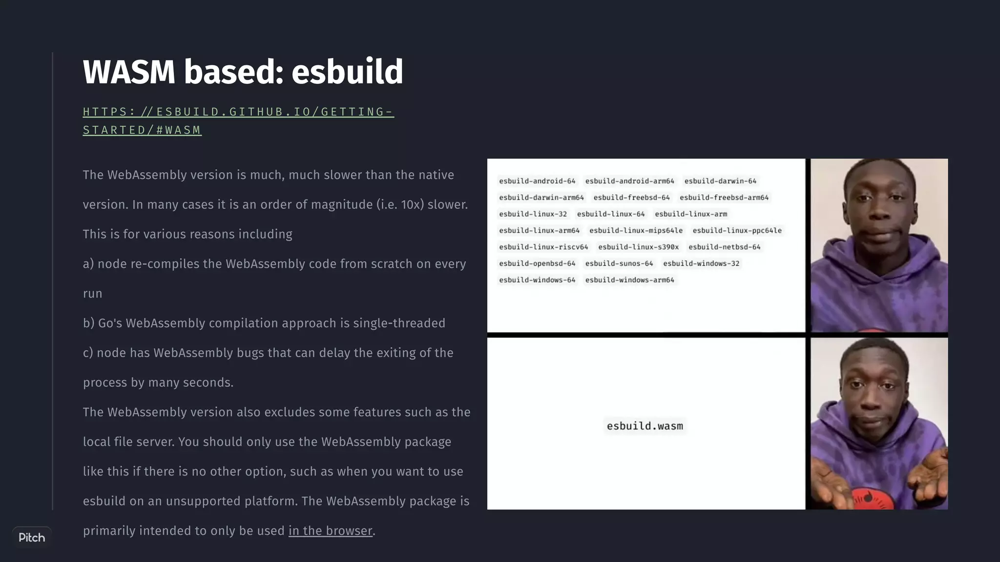 The WebAssembly version is much, much slower than the native
version. In many cases it is an order of magnitude (i.e. 10x) slower.
This is for various reasons including
a) node re-compiles the WebAssembly code from scratch on every
run
b) Go's WebAssembly compilation approach is single-threaded
c) node has WebAssembly bugs that can delay the exiting of the
process by many seconds.
The WebAssembly version also excludes some features such as the
local file server. You should only use the WebAssembly package
like this if there is no other option, such as when you want to use
esbuild on an unsupported platform. The WebAssembly package is
primarily intended to only be used in the browser.
WASM based: esbuild
H T T P S : / / E S B U I L D . G I T H U B . I O / G E T T I N G -
S T A R T E D / # W A S M
 