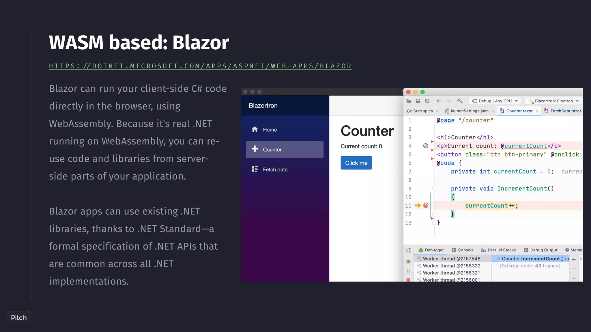 Blazor can run your client-side C# code
directly in the browser, using
WebAssembly. Because it's real .NET
running on WebAssembly, you can re-
use code and libraries from server-
side parts of your application.
Blazor apps can use existing .NET
libraries, thanks to .NET Standard—a
formal specification of .NET APIs that
are common across all .NET
implementations.
WASM based: Blazor
H T T P S : / / D O T N E T . M I C R O S O F T . C O M / A P P S / A S P N E T / W E B - A P P S / B L A Z O R
 
