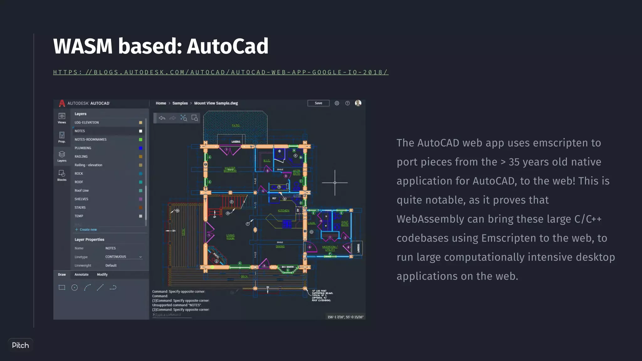 The AutoCAD web app uses emscripten to
port pieces from the > 35 years old native
application for AutoCAD, to the web! This is
quite notable, as it proves that
WebAssembly can bring these large C/C++
codebases using Emscripten to the web, to
run large computationally intensive desktop
applications on the web.
WASM based: AutoCad
H T T P S : / / B L O G S . A U T O D E S K . C O M / A U T O C A D / A U T O C A D - W E B - A P P - G O O G L E - I O - 2 0 1 8 /
 