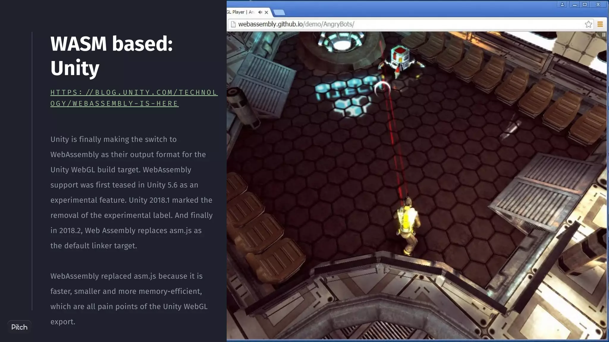 Unity is finally making the switch to
WebAssembly as their output format for the
Unity WebGL build target. WebAssembly
support was first teased in Unity 5.6 as an
experimental feature. Unity 2018.1 marked the
removal of the experimental label. And finally
in 2018.2, Web Assembly replaces asm.js as
the default linker target.
WebAssembly replaced asm.js because it is
faster, smaller and more memory-efficient,
which are all pain points of the Unity WebGL
export.
WASM based:
Unity
H T T P S : / / B L O G . U N I T Y . C O M / T E C H N O L
O G Y / W E B A S S E M B L Y - I S - H E R E
 