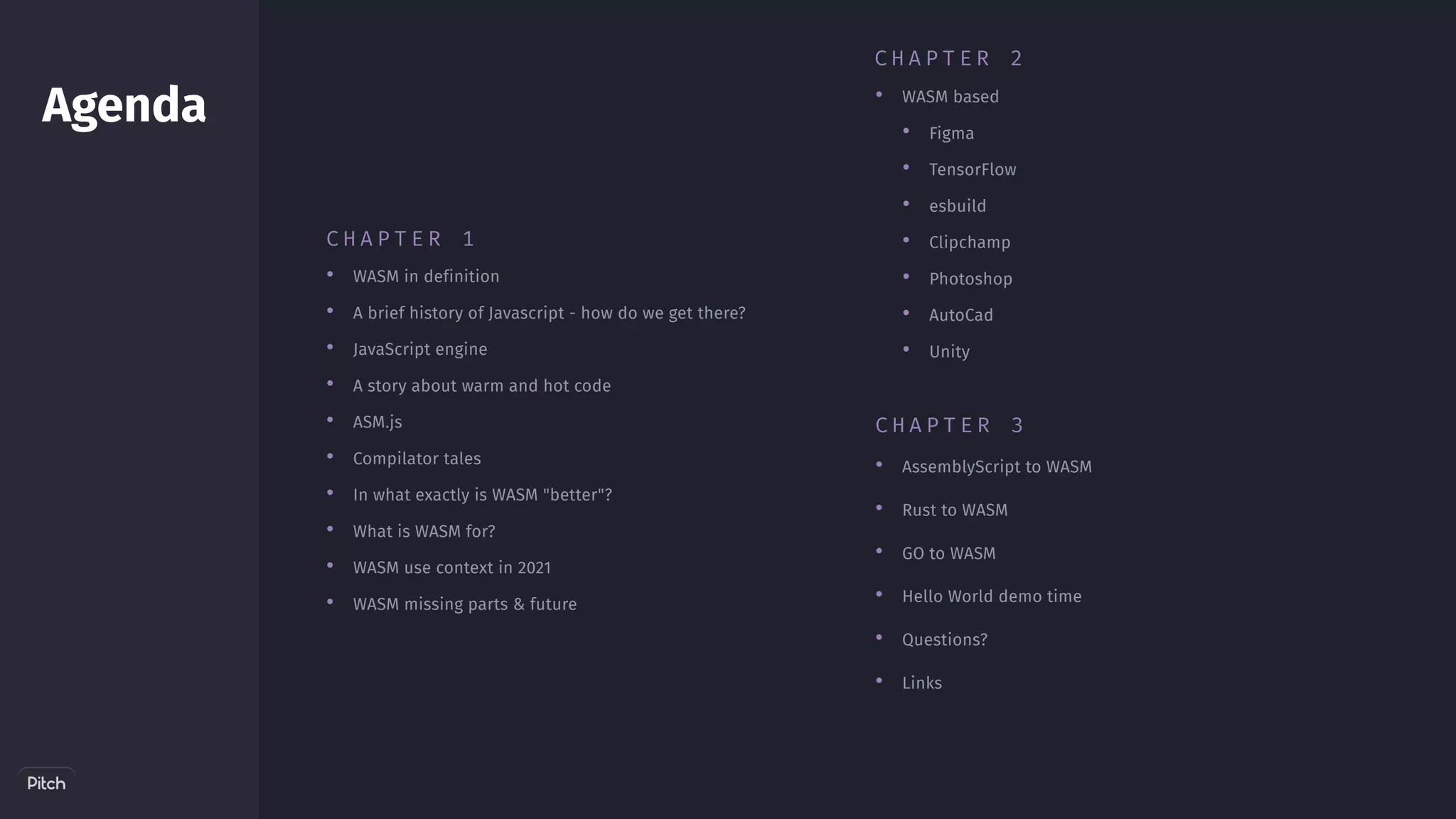 •
•
•
•
•
•
AssemblyScript to WASM 
Rust to WASM
GO to WASM
Hello World demo time
Questions?
Links
Agenda
•
•
•
•
•
•
•
•
•
•
WASM in definition
A brief history of Javascript - how do we get there?
JavaScript engine
A story about warm and hot code
﻿
ASM.js
Compilator tales
In what exactly is WASM "better"?
What is WASM for?
﻿
WASM use context in 2021
WASM missing parts & future
•
•
•
•
•
•
•
• WASM based
Figma
TensorFlow
esbuild
Clipchamp
Photoshop
AutoCad
Unity
C H A P T E R 2
C H A P T E R 3
C H A P T E R 1
 