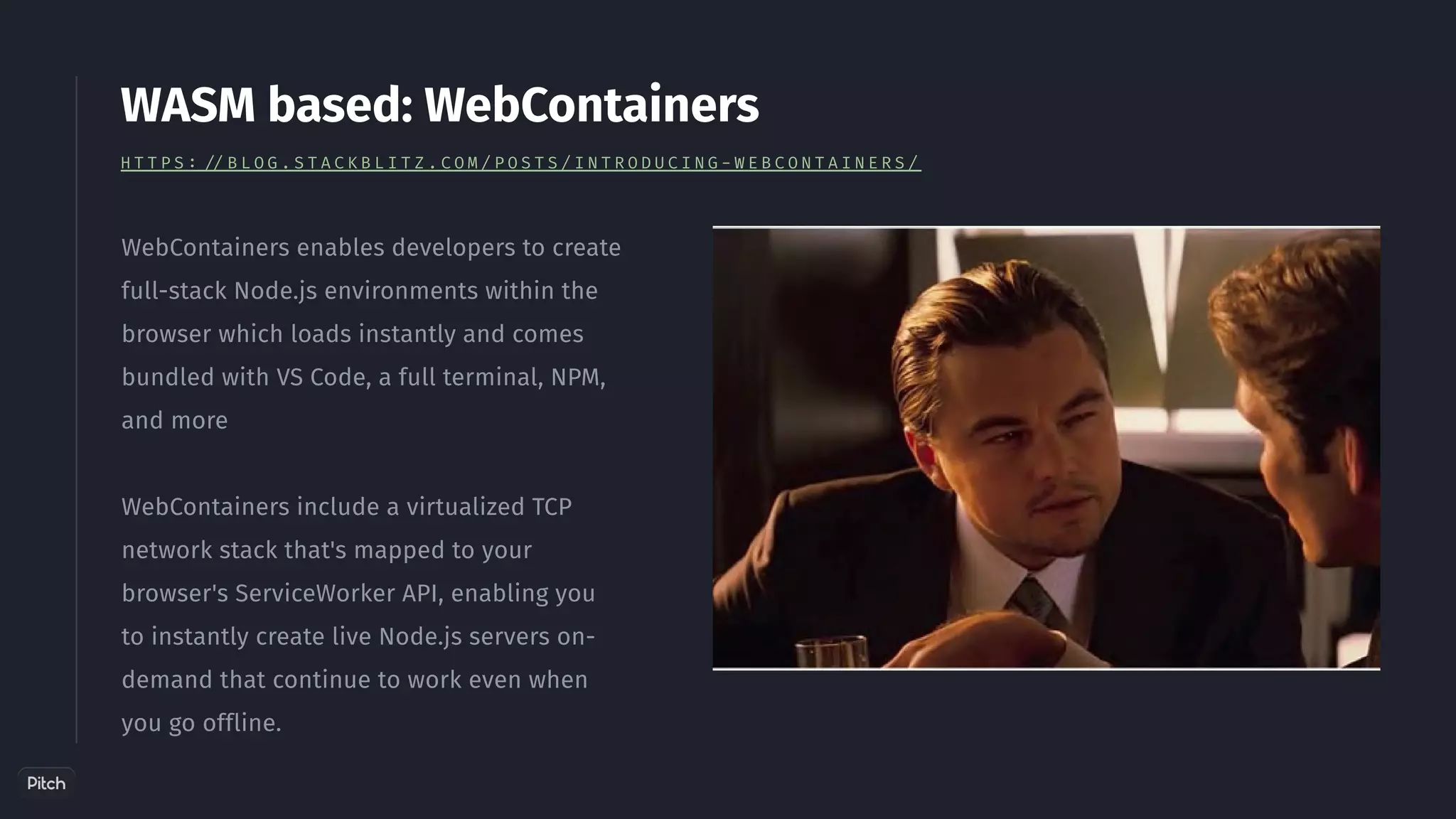 WebContainers enables developers to create
full-stack Node.js environments within the
browser which loads instantly and comes
bundled with VS Code, a full terminal, NPM,
and more
WebContainers include a virtualized TCP
network stack that's mapped to your
browser's ServiceWorker API, enabling you
to instantly create live Node.js servers on-
demand that continue to work even when
you go offline.
WASM based: WebContainers
H T T P S : / / B L O G . S T A C K B L I T Z . C O M / P O S T S / I N T R O D U C I N G - W E B C O N T A I N E R S /
 