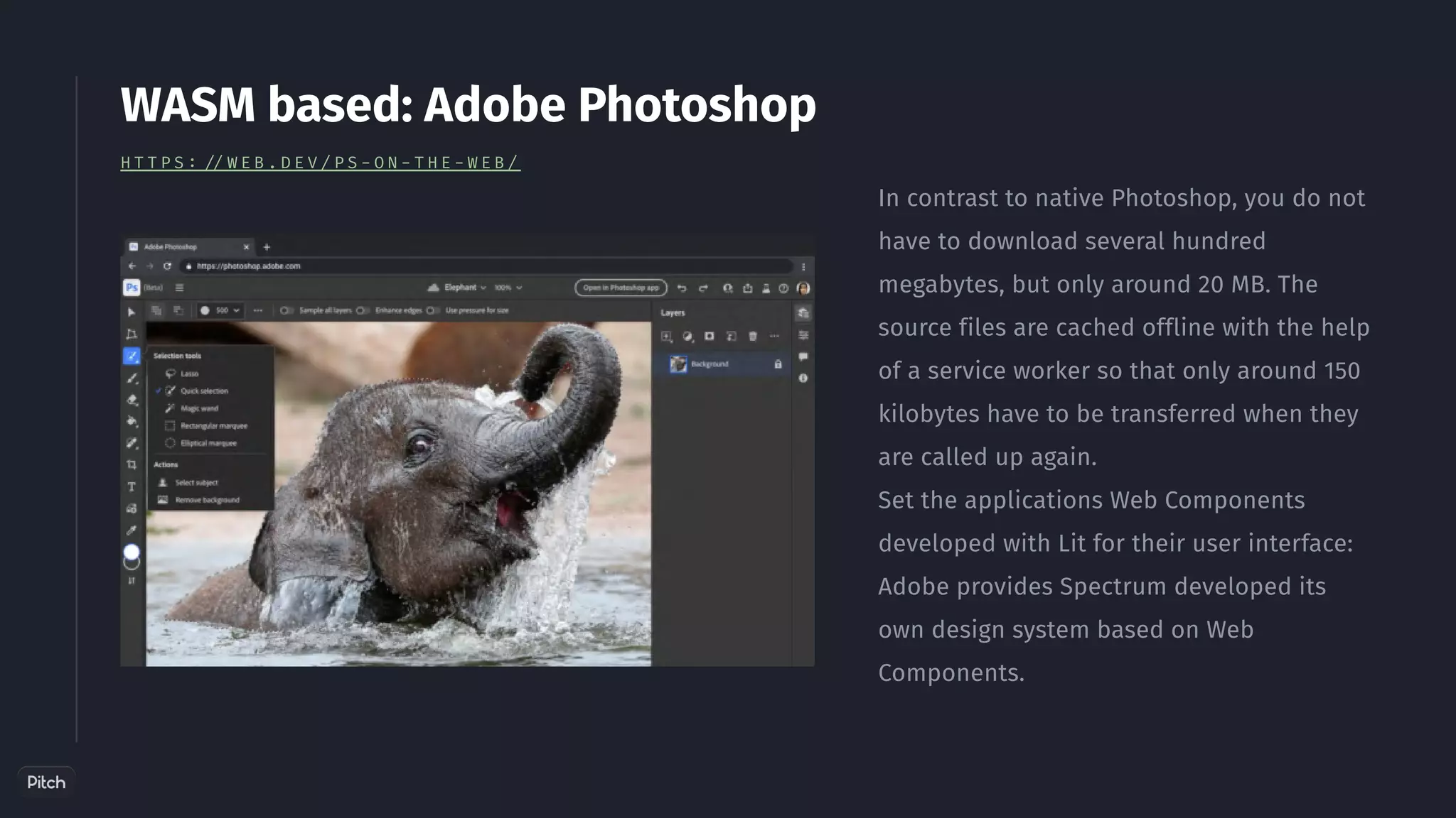 In contrast to native Photoshop, you do not
have to download several hundred
megabytes, but only around 20 MB. The
source files are cached offline with the help
of a service worker so that only around 150
kilobytes have to be transferred when they
are called up again.
Set the applications Web Components
developed with Lit for their user interface:
Adobe provides Spectrum developed its
own design system based on Web
Components.
WASM based: Adobe Photoshop
H T T P S : / / W E B . D E V / P S - O N - T H E - W E B /
 
