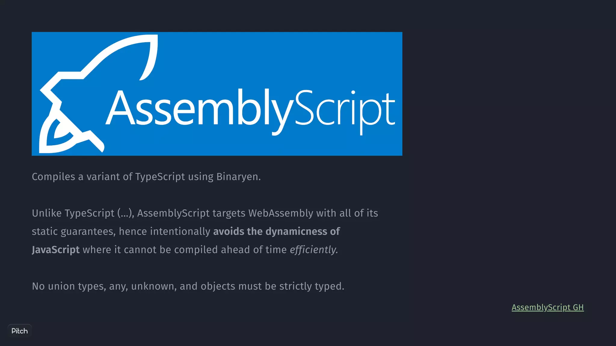 Compiles a variant of TypeScript using Binaryen.
Unlike TypeScript (...), AssemblyScript targets WebAssembly with all of its
static guarantees, hence intentionally avoids the dynamicness of
JavaScript where it cannot be compiled ahead of time efficiently.
No union types, any, unknown, and objects must be strictly typed.
AssemblyScript GH
 