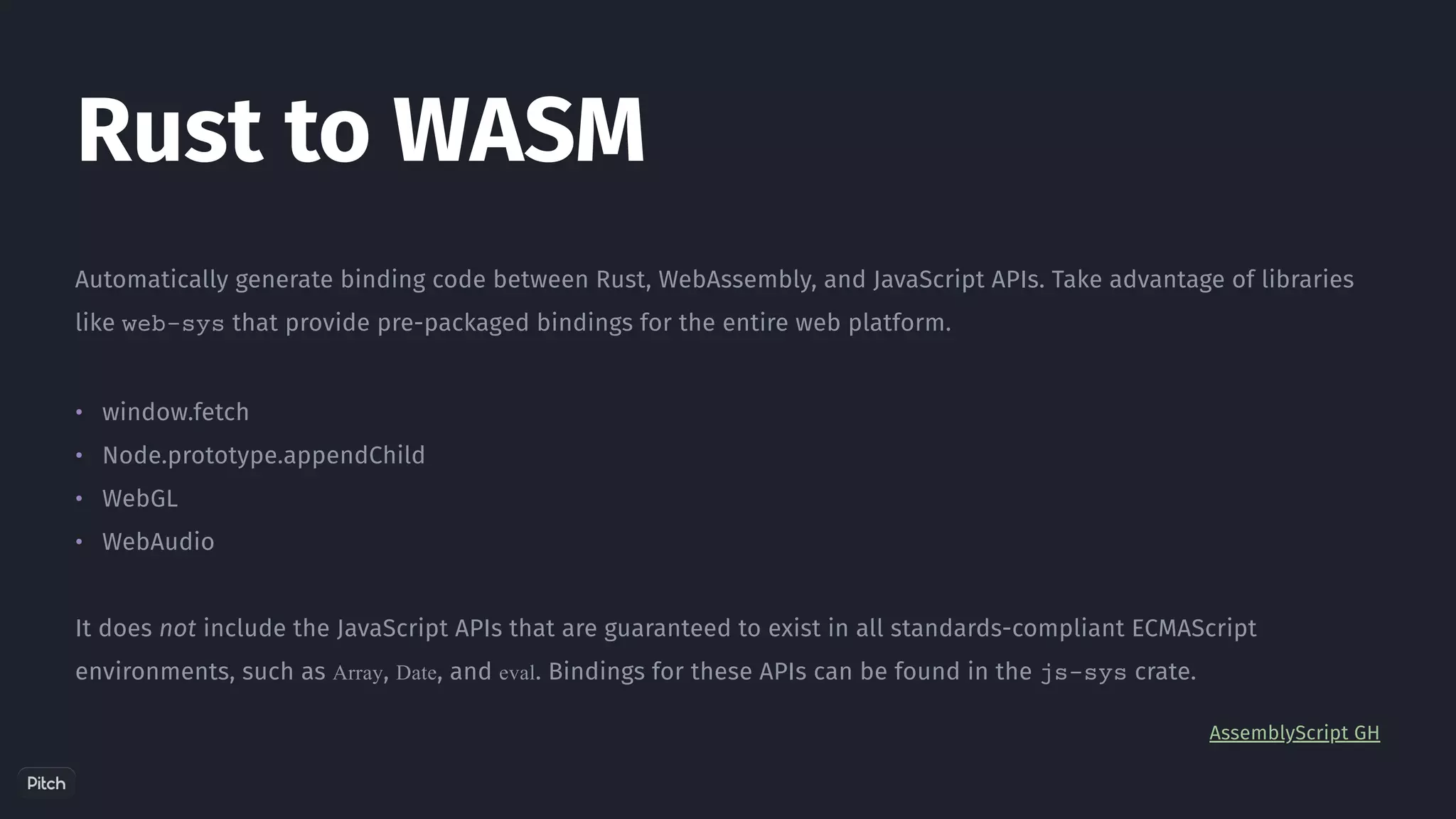 •
•
•
•
Automatically generate binding code between Rust, WebAssembly, and JavaScript APIs. Take advantage of libraries
like web-sys that provide pre-packaged bindings for the entire web platform.
window.fetch
Node.prototype.appendChild
WebGL
WebAudio
It does not include the JavaScript APIs that are guaranteed to exist in all standards-compliant ECMAScript
environments, such as Array, Date, and eval. Bindings for these APIs can be found in the js-sys crate.
AssemblyScript GH
Rust to WASM
 