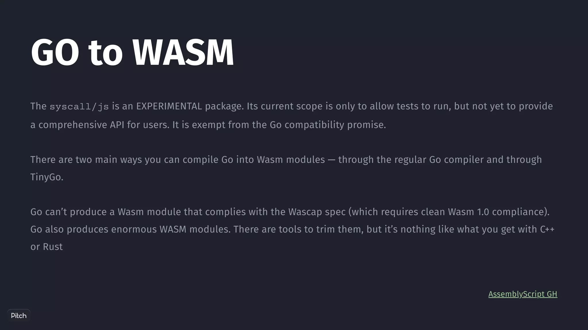 The syscall/js is an EXPERIMENTAL package. Its current scope is only to allow tests to run, but not yet to provide
a comprehensive API for users. It is exempt from the Go compatibility promise.
There are two main ways you can compile Go into Wasm modules — through the regular Go compiler and through
TinyGo.
Go can’t produce a Wasm module that complies with the Wascap spec (which requires clean Wasm 1.0 compliance).
Go also produces enormous WASM modules. There are tools to trim them, but it’s nothing like what you get with C++
or Rust
AssemblyScript GH
GO to WASM
 