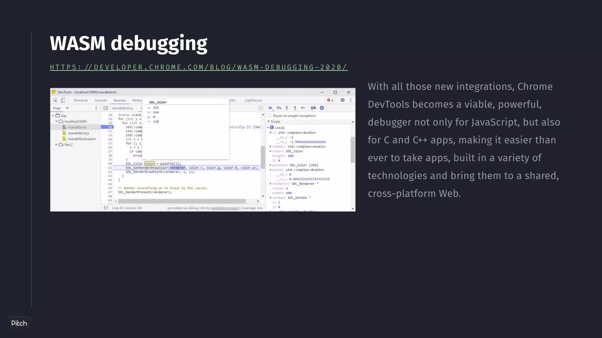 With all those new integrations, Chrome
DevTools becomes a viable, powerful,
debugger not only for JavaScript, but also
for C and C++ apps, making it easier than
ever to take apps, built in a variety of
technologies and bring them to a shared,
cross-platform Web.
WASM debugging
H T T P S : / / D E V E L O P E R . C H R O M E . C O M / B L O G / W A S M - D E B U G G I N G - 2 0 2 0 /
 