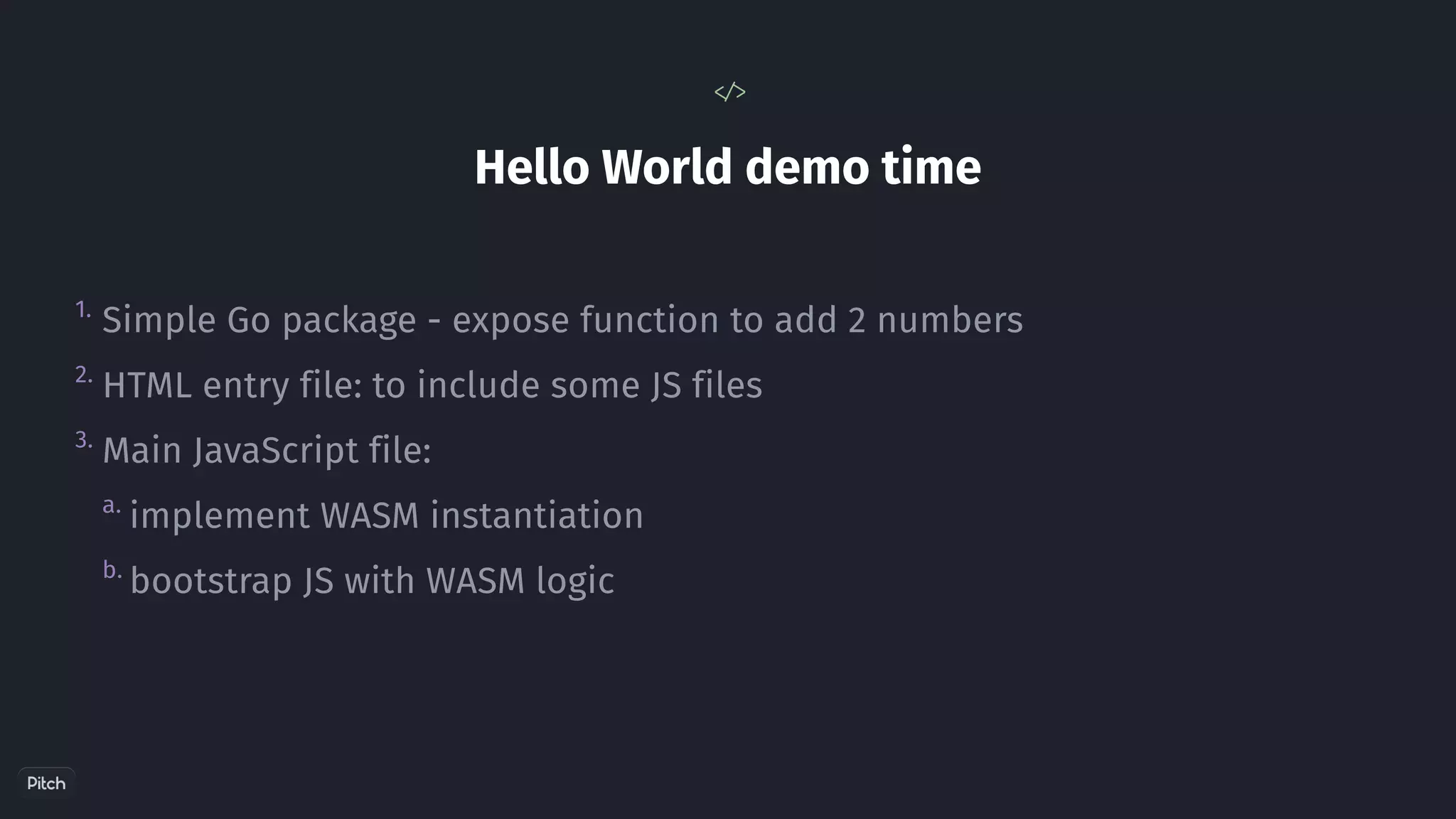 Hello World demo time
< / >
1.
2.
a.
b.
3.
Simple Go package - expose function to add 2 numbers
HTML entry file: to include some JS files
Main JavaScript file:
implement WASM instantiation
bootstrap JS with WASM logic
 