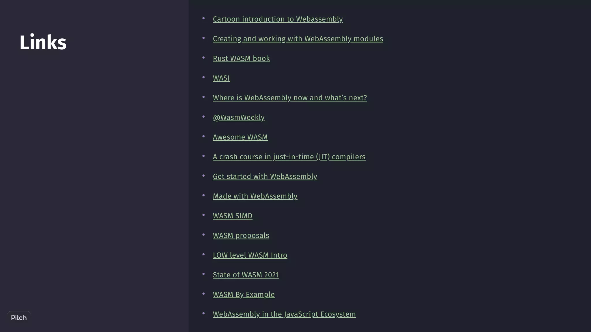 Links
•
•
•
•
•
•
•
•
•
•
•
•
•
•
•
•
Cartoon introduction to Webassembly
Creating and working with WebAssembly modules
Rust WASM book
WASI
Where is WebAssembly now and what’s next?
@WasmWeekly
Awesome WASM
A crash course in just-in-time (JIT) compilers
Get started with WebAssembly
Made with WebAssembly
WASM SIMD
WASM proposals
LOW level WASM Intro
State of WASM 2021
WASM By Example
WebAssembly in the JavaScript Ecosystem
 
