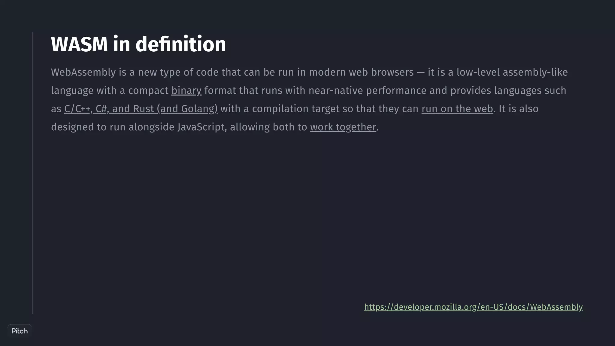 WASM in definition
WebAssembly is a new type of code that can be run in modern web browsers — it is a low-level assembly-like
language with a compact binary format that runs with near-native performance and provides languages such
as C/C++, C#, and Rust (and Golang) with a compilation target so that they can run on the web. It is also
designed to run alongside JavaScript, allowing both to work together.
https://developer.mozilla.org/en-US/docs/WebAssembly
 