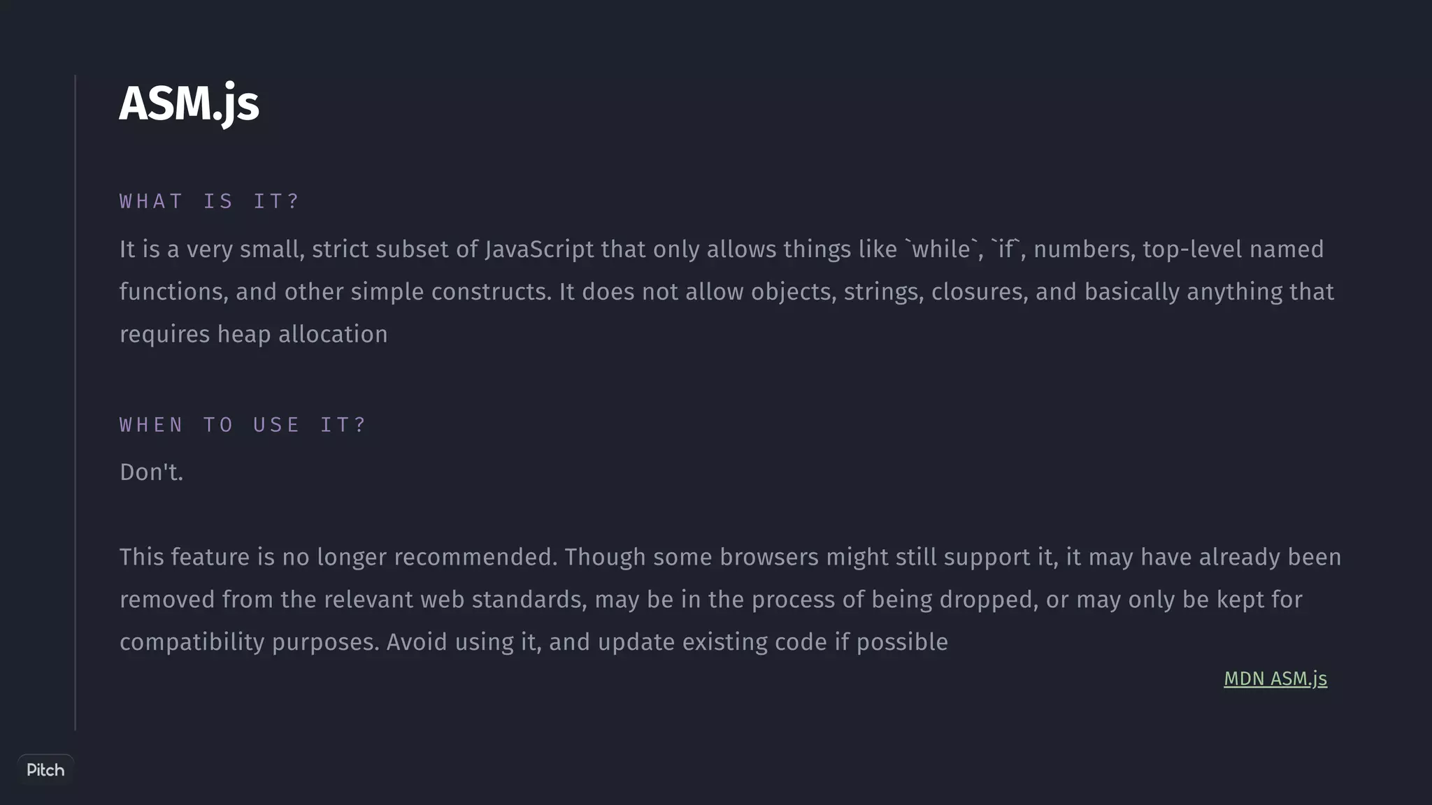 ASM.js
W H A T I S I T ?
It is a very small, strict subset of JavaScript that only allows things like `while`, `if`, numbers, top-level named
functions, and other simple constructs. It does not allow objects, strings, closures, and basically anything that
requires heap allocation
Don't.
This feature is no longer recommended. Though some browsers might still support it, it may have already been
removed from the relevant web standards, may be in the process of being dropped, or may only be kept for
compatibility purposes. Avoid using it, and update existing code if possible
W H E N T O U S E I T ?
MDN ASM.js
 