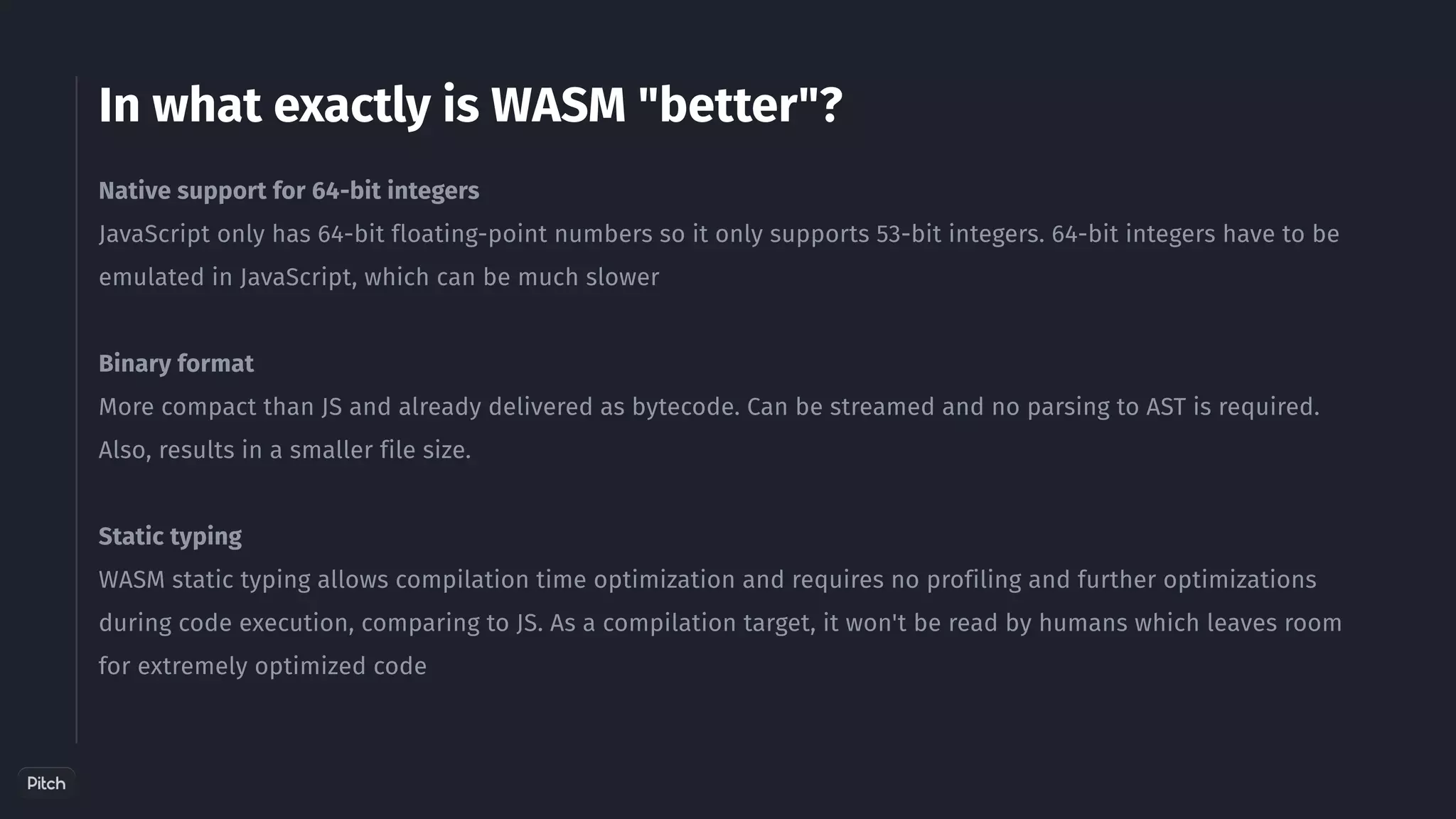 In what exactly is WASM "better"?
Native support for 64-bit integers﻿
﻿
JavaScript only has 64-bit floating-point numbers so it only supports 53-bit integers. 64-bit integers have to be
emulated in JavaScript, which can be much slower
Binary format
More compact than JS and already delivered as bytecode. Can be streamed and no parsing to AST is required.
Also, results in a smaller file size.
Static typing
WASM static typing allows compilation time optimization and requires no profiling and further optimizations
during code execution, comparing to JS. As a compilation target, it won't be read by humans which leaves room
for extremely optimized code
 
