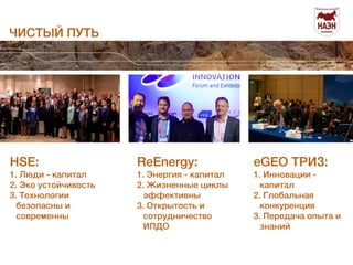 ЧИСТЫЙ ПУТЬ 
Общее собрание 
04 июня 2014 
HSE: 
1. Люди - капитал 
2. Эко устойчивость 
3. Технологии 
безопасны и 
современны 
ReEnergy: 
1. Энергия - капитал 
2. Жизненные циклы 
эффективны 
3. Открытость и 
сотрудничество 
ИПДО 
eGEO ТРИЗ: 
1. Инновации - 
капитал 
2. Глобальная 
конкуренция 
3. Передача опыта и 
знаний 
 
