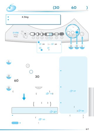 乾燥 「手造り」コース(30 分乾燥、 分乾燥)
                     60

¡乾燥容量は約 4.5kg です。
¡衣類をあたためたり、生乾き状態の衣類を一定時間乾燥させる
 ためのコースです。

                                                                                     標準
                                                                                 念入り 洗剤／ シワケア
                                                                                       12

                                                                                 ソフト 毛布 風乾燥
                                                                              速乾 手造り
                                                                                     ドライ たっぷり (6kg)
   浸透イオン洗浄                                (3秒押し)
                高温   フィルター                                                                            電源
                                   注水     温風       予約    時間後                                  乾燥
                                                                       洗い      洗濯     洗乾
             洗剤投 入   溶かし                           水量     L     槽乾燥
                              分      回        分    あと     分     槽洗浄
                                                                       すすぎ1                           切/入
                                                                       すすぎ2
                                                                                  スタート/一時停止
                                                                 カビ                                   （オートオフ）
                             洗い   すすぎ     脱水        予約   水量            お湯取
                                                                ブロック


                                      ボタンを押すごとに、
                                    乾燥               この表示が
                                    「  」 (30分乾燥) →「  」(60分乾燥)
                                    の順に変わります。
                                    「  」から「  」には戻りません
                                    ので  ボタンを7回押して設定して
                                       乾燥

                                    ください。



  脱水の終了した洗濯物をシワをのばして入れ、
  内ふた、ふたを閉めて、
  電源ボタン              切/入     を押して、電源を入れる
                                                                       ¡乾燥ボタンを押すごとにランプの
   乾燥ボタン 乾燥 を押して、                                                       点灯位置が移動します。

   手造りコースの 「30 分乾燥」
  「60 分乾燥」を点灯させる
                                                                       ¡「ふんわりガード」運転が取り消さ
  スタートボタン                         スタート/一時停止
                                               を押す                       れている場合は、乾燥終了後電源が
  (メロディが鳴ってスタートをお知らせします)                                                 切れます。   27
                (運転内容は   74)
                                                                                                                     乾
                                                                                                                     燥
                                                                                                                     コ
  乾燥運転終了 (メロディ(ブザー)で )
          お知らせします
                                                                       ¡洗濯・乾燥が終り、衣類を取り出し
                                                                        たあとは、毎回乾燥フィルターを掃
                                                                                                                     ー
                                                                        除してください。(ほこりがついたま
  乾燥運転終了後、                                                              まにすると乾燥時間が長くなったり、                            ス
                                                                        故障の原因になります)   84
  自動でふんわりガード運転に入ります                                            27
  ¡乾燥運転中に、一時停止をしたり、電源を切ってもふたがロックされているので(高温ランプが点滅)
   すぐにふたを開けられません。(洗濯・脱水槽内の温度が下がるまでふたをロックしているためです)
   乾燥運転中にふたを開けたいときは   65

  お願い ¡衣類はシワをのばして、1 枚ずつからまないように、バランスよく洗濯・脱水槽に入れて
             ください。

                                                                                                                67
 