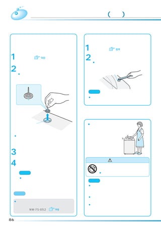 お手入れのしかた(続き)
 風呂水吸水口のお手入れ                  給水口のお手入れ
 ポンプフィルターにごみが詰まったまま使用す        ごみがたまると水の出が悪くなります。
 ると風呂水ポンプの吸水性能が下がり、風呂水
                                  水栓を閉じて、給水ホースを外す。
 の出かたが悪くなります。
                              1（外しかたは     89）
      風呂水吸水口からお湯取ホースを外す。
1    （外しかたは   90）             2   給水口の網にたまったごみを、取り除く。
                                  ¡ごみが取れにくいときは、ペンチなどで網
      風呂水吸水口の中からポンプフィルターを          を外して掃除します。
2     取り出す。
      ¡ポンプフィルター中央部の突起をつまみな
                                        給水口

       がら引き上げてください。




                              ご注意
                              ¡外した網は必ず元に戻してください。戻さない
      ポンプフィルター                 と給水弁の故障の原因になります。




                              本体のお手入れ

             風呂水              ¡本体やパネル部の汚れ
             吸水口               は、柔らかい布でふき
                               取ってください。
 ¡指でつまめない場合は、ペンチなどでつまみな
     がら引き上げてください。


      ポンプフィルターに付いたごみを洗い流
3     す。

                                          警 告
4     元どおり取り付ける。
                                    お手入れするときなどでは、本体各部に
                                    直接水をかけない。
       ご注意                          ¡ショート・感電の原因となります。
      ¡ポンプフィルターは必ず取り付けてくださ
        い。取り付けないと風呂水ポンプの故障の   ご注意
        原因になります。              ¡ベンジン、シンナー、クレンザー、アルカリ性
                               洗剤、弱アルカリ性洗剤、ワックスなどでふい
     お願い                       たり、たわしでこすらないでください。
                              ¡化学ぞうきんをご使用の際は、注意書きに従っ
 ¡ポンプフィルターを紛失または破損したときは        てください。
     販売店でお買い求めください。           ¡洗濯乾燥機のふたなどのプラスチック部分に洗
     （部品番号 NW-7S-052）   98     剤がついたときは、すぐにふきとってください。
                               放置すると傷むことがあります。

86
 
