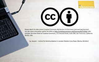 Dieses Werk ist unter einem Creative Commons Attribution 3.0 Germany Lizenzvertrag lizenziert.
Um die Lizenz anzusehen, gehen Sie bitte zu http://creativecommons.org/licenses/by/3.0/de/ oder
schicken Sie einen Brief an Creative Commons, 171 Second Street, Suite 300, San Francisco, California
94105, USA.


      by: ikosom – Institut für Kommunikation in sozialen Medien (Lisa Peyer, Markus Winkler)
 
