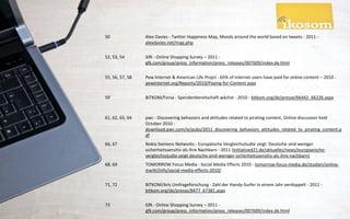 50               Alex Davies - Twitter Happiness Map, Moods around the world based on tweets - 2011 -
                 alexdavies.net/map.php

52, 53, 54       GfK - Online Shopping Survey – 2011 -
                 gfk.com/group/press_information/press_releases/007609/index.de.html

55, 56, 57, 58   Pew Internet & American Life Projct - 65% of internet users have paid for online content – 2010 -
                 pewinternet.org/Reports/2010/Paying-for-Content.aspx

59               BITKOM/Forsa - Spendenbereitschaft wächst - 2010 - bitkom.org/de/presse/66442_66226.aspx



61, 62, 63, 64   pwc - Discovering behaviors and attitudes related to pirating content, Online discussion held
                 October 2010 -
                 download.pwc.com/ie/pubs/2011_discovering_behaviors_attitudes_related_to_pirating_content.p
                 df
66, 67           Nokia Siemens Networks - Europäische Vergleichsstudie zeigt: Deutsche sind weniger
                 sicherheitssensitiv als ihre Nachbarn - 2011 (initiatived21.de/aktuelles/news/europaeische-
                 vergleichsstudie-zeigt-deutsche-sind-weniger-sicherheitssensitiv-als-ihre-nachbarn)
68, 69           TOMORROW Focus Media - Social Media Effects 2010 - tomorrow-focus-media.de/studien/online-
                 markt/info/social-media-effects-2010/

71, 72           BITKOM/Aris Umfrageforschung - Zahl der Handy-Surfer in einem Jahr verdoppelt - 2011 -
                 bitkom.org/de/presse/8477_67381.aspx

73               GfK - Online Shopping Survey – 2011 -
                 gfk.com/group/press_information/press_releases/007609/index.de.html
 