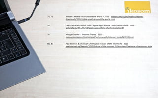 74, 75   Nielsen - Mobile Youth around the World – 2010 - nielsen.com/us/en/insights/reports-
         downloads/2010/mobile-youth-around-the-world.html

76       CeBIT WEBciety/Sascha Lobo - Apple-Apps Alltime Charts Deutschland - 2011 -
         webciety.de/2011/01/19/apple-apps-alltime-charts-deutschland/

78       Morgan Stanley - Internet Trends - 2010 -
         morganstanley.com/institutional/techresearch/internet_trends042010.html

80, 81   Pew Internet & American Life Project - Future of the Internet IV - 2010 -
         pewinternet.org/Reports/2010/Future-of-the-Internet-IV/Overview/Overview-of-responses.aspx
 