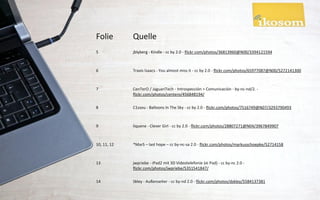 Folie        Quelle
5            jblyberg - Kindle - cc by 2.0 - flickr.com/photos/36813960@N00/3394121594



6            Travis Isaacs - You almost miss it - cc by 2.0 - flickr.com/photos/65977087@N00/5272141300



7            CenTerO / JaguariTech - Introspección > Comunicación - by-nc-nd/2. -
             flickr.com/photos/centero/456848194/

8            C1ssou - Balloons In The Sky - cc by 2.0 - flickr.com/photos/7516749@N07/3293790493



9            liquene - Clever Girl - cc by 2.0 - flickr.com/photos/28807271@N04/3967849907



10, 11, 12   *MarS – last hope – cc by-nc-sa 2.0 - flickr.com/photos/markusschoepke/52714158



13           jwpriebe - iPad2 mit 3D Videotelefonie (ei Pad) - cc by-nc 2.0 -
             flickr.com/photos/jwpriebe/5351541847/

14           Skley - Außenseiter - cc by-nd 2.0 - flickr.com/photos/dskley/5584137381
 