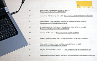 15   joiseyshowaa - whirling people machine - cc by-sa 2.0 -
     flickr.com/photos/joiseyshowaa/2760573261/

16   aperturismo - Kobe drawing - cc by-sa 2.0 - flickr.com/photos/35034350889@N01/4488250788



17   ClickFlashPhotos / Nicki Varkevisser - Le Voyage des Ballons Multicolores - cc by 2.0 -
     flickr.com/photos/27015396@N08/3450592233

18   brizzle born and bred - Youth Culture - Mods & Rockers 1960s - 1970s - cc by-nc 2.0 -
     flickr.com/photos/brizzlebornandbred/5130733677/

20   rosmary - Ur-Uhr - cc by 2.0 - flickr.com/photos/rvoegtli/4647649703/



23   Jesse757 - Friday: 12.5.2008 - cc by 2.0 - flickr.com/photos/7721141@N07/3094868007



25   NASA Goddard Photo and Video - NASA Blue Marble 2007 West - cc by 2.0 -
     flickr.com/photos/24662369@N07/4426654941

26   tim geers - Beach volleyball ! - cc by-sa 2.0 - flickr.com/photos/47912915@N02/4702613758



27   ModernDope (old account) - ascent - cc by-sa 2.0 - flickr.com/photos/36540413@N08/5205620393
 