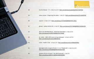 28   Eva the Weaver - 57 - cc by-nc-sa 2.0 - flickr.com/photos/evaekeblad/5417269739/



29   Johan Larsson - Oragnizing the cables - cc by 2.0 - flickr.com/photos/johanl/3115634749/



30   squacco - cc by-sa 2.0 - flickr.com/photos/15732690@N00/454111821



31   ghindo - Laptop Stickers 04 - cc by 2.0 - flickr.com/photos/22171606@N00/2136183191



32   Brian Lane Winfield Moore - Me & My PowerBook - cc by-sa 2.0 -
     flickr.com/photos/91303197@N00/291216582

33   dr. motte - 1280 x 854 cosmic strings wallpaper - cc by-nc-nd 2.0 -
     flickr.com/photos/drmotte/188358145/

34   notizn - Rubik's Cube - cc by-sa 2.0 - flickr.com/photos/notizn/4938148785/



35   Sprengben [why not get a friend] - E = m c² [Explored] - cc by-nc-sa 2.0 -
     flickr.com/photos/37010090@N04/4550315185

36   pasukaru76 (out of town) - Day 360 (Explored) - cc by 2.0 -
     flickr.com/photos/38451115@N04/4860902802
 