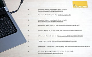 49   visualpanic - depeche mode: leave in silence - cc by 2.0 -
     flickr.com/photos/41754875@N00/381480745

50   Alex Davies - Twitter Happiness Map - alexdavies.net/map.php



52   visualpanic - depeche mode: leave in silence - cc by 2.0 -
     flickr.com/photos/41754875@N00/381480745

53   shutterhacks - Books - cc by 2.0 - flickr.com/photos/shutterhacks/4474421855/



54   protohiro - Amazon cat - cc by-nc-sa 2.0 - flickr.com/photos/protohiro/3847864550/



55   John Larsson - Flipboard - cc by 2.0 - flickr.com/photos/38305415@N00/4818276266



56   *Micky - Pride - cc by 2.0 - flickr.com/photos/38633611@N00/232642382



57   modenadude - "iPaid too much" - cc by-nc-nd 2.0 - flickr.com/photos/94588149@N00/4758676577



58   Josh Kenzer - Making Life Hard One Card at a Time - cc by-nc-sa 2.0 -
     flickr.com/photos/36908075@N03/4536509717
 