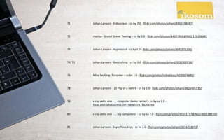 71       Johan Larsson - Slidescreen - cc-by 2.0 - flickr.com/photos/johanl/4365558047/



72       moriza - Grand Street: Texting – cc by 2.0 - flickr.com/photos/44373968@N00/126238642



73       Johan Larsson - Hypnotoad - cc by 2.0 - flickr.com/photos/johanl/4945971560/



74, 75   Johan Larsson - Geocaching - cc by 2.0 - flickr.com/photos/johanl/5025900536/



76       Mike Seyfang- Tricorder – cc by 2.0 - flickr.com/photos/mikeblogs/4030674840/



78       Johan Larsson - .10 Flip of a switch - cc by 2.0 - flickr.com/photos/johanl/3626405330/



79       x-ray delta one - ... computer demo center! - cc by-sa 2.0 -
         flickr.com/photos/40143737@N02/4734206265

80       x-ray delta one - ... big computers! - cc by-sa 2.0 - flickr.com/photos/40143737@N02/4665389330



81       Johan Larsson - Superflous keys - cc by 2.0 - flickr.com/photos/johanl/3016253573/
 