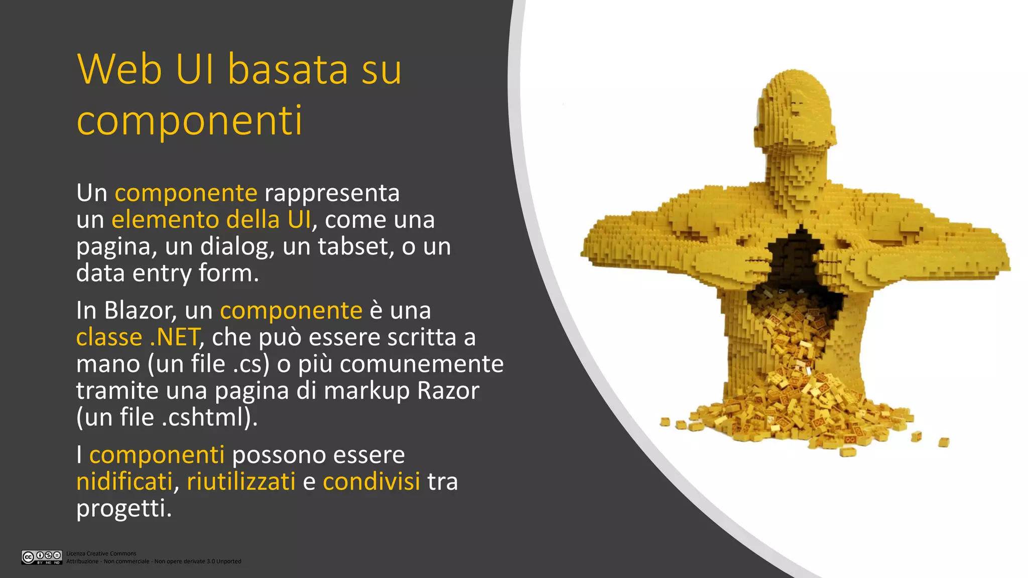 Licenza Creative Commons
Attribuzione - Non commerciale - Non opere derivate 3.0 Unported
Web UI basata su
componenti
Un componente rappresenta
un elemento della UI, come una
pagina, un dialog, un tabset, o un
data entry form.
In Blazor, un componente è una
classe .NET, che può essere scritta a
mano (un file .cs) o più comunemente
tramite una pagina di markup Razor
(un file .cshtml).
I componenti possono essere
nidificati, riutilizzati e condivisi tra
progetti.
 