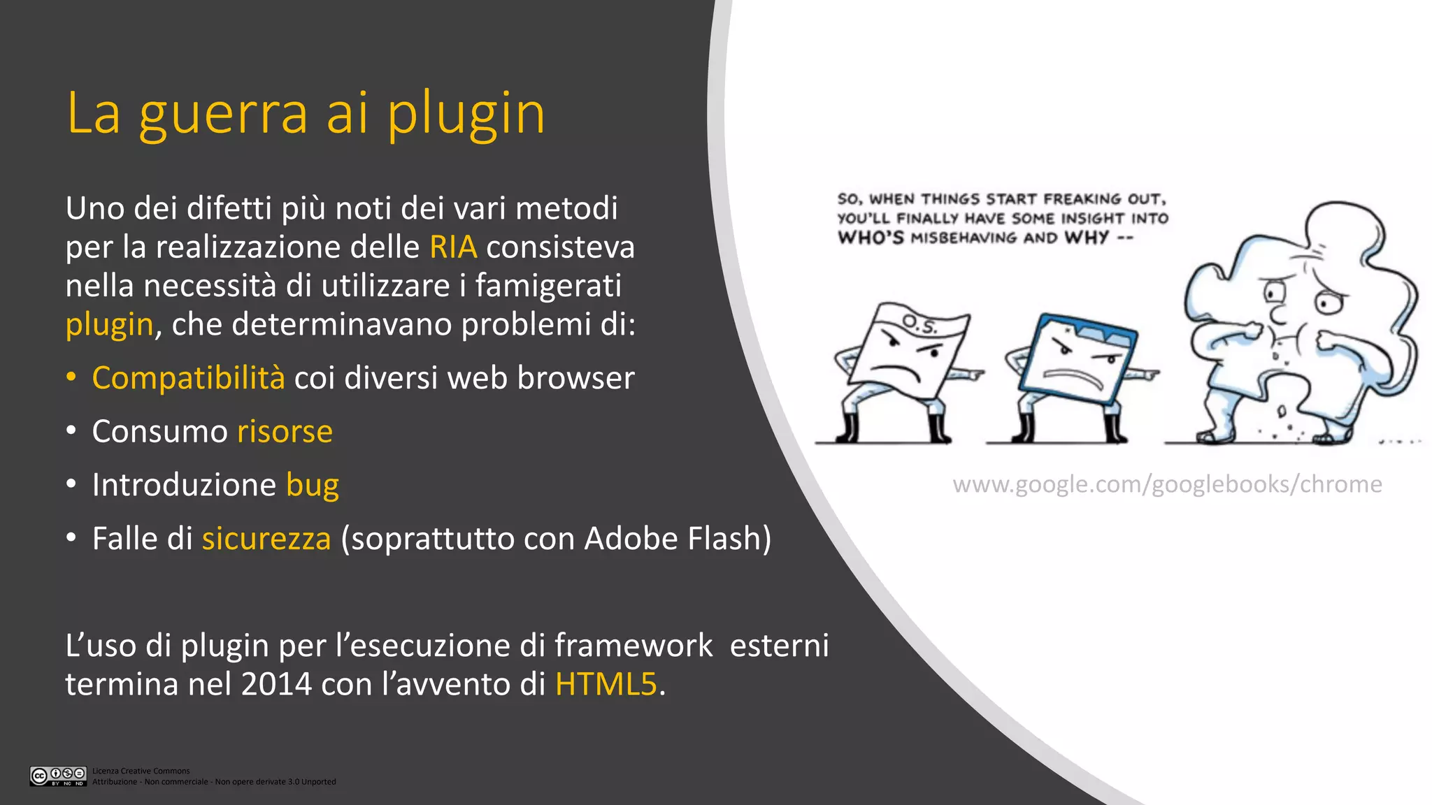 Licenza Creative Commons
Attribuzione - Non commerciale - Non opere derivate 3.0 Unported
La guerra ai plugin
Uno dei difetti più noti dei vari metodi
per la realizzazione delle RIA consisteva
nella necessità di utilizzare i famigerati
plugin, che determinavano problemi di:
• Compatibilità coi diversi web browser
• Consumo risorse
• Introduzione bug
• Falle di sicurezza (soprattutto con Adobe Flash)
L’uso di plugin per l’esecuzione di framework esterni
termina nel 2014 con l’avvento di HTML5.
www.google.com/googlebooks/chrome
 